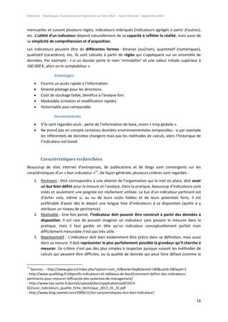 Mémoire - Développer, Automatiser et Optimiser un Data Mart - Julien Diennet - Septembre 2014
16
mensuelles et suivant plusieurs règles, indicateurs imbriqués (indicateurs agrégés à partir d’autres),
etc. L’utilité d’un indicateur dépend naturellement de sa capacité à refléter la réalité, mais aussi de
sa simplicité de compréhension et d’acquisition.
Les indicateurs peuvent être de différentes formes : binaires (oui/non), quantitatif (numériques),
qualitatif (caractères), etc. Ils sont calculés à partir de règles qui s’appliquent sur un ensemble de
données. Par exemple : « si un dossier porte le nom ‘immobilier’ et une valeur initiale supérieur à
100 000 €, alors on le comptabilise ».
Avantages
 Fournis un accès rapide à l’information.
 Orienté pilotage pour les directions.
 Coût de stockage faible, bénéfice à l’analyse fort.
 Modulable (création et modification rapide).
 Historisable puis comparable.
Inconvénients
 S’ils sont regardés seuls : perte de l’information de base, vision « trop globale ».
 Ne prend pas en compte certaines données environnementales temporelles : si par exemple
les référentiels de données changent mais pas les méthodes de calculs, alors l’historique de
l’indicateur est biaisé.
Caractéristiques recherchées
Beaucoup de sites internet d’entreprises, de publications et de blogs sont convergents sur les
caractéristiques d’un « bon indicateur »11
. De façon générale, plusieurs critères sont regardés :
1. Pertinent : Doit correspondre à une attente de l’organisation qui le met en place, doit avoir
un but bien défini pour la mesure et l’analyse. Dans la pratique, beaucoup d’indicateurs sont
créés et seulement une poignée est réellement utilisée. Le but d’un indicateur pertinent est
d’éviter cela, même si, au vu de leurs coûts faibles et de leurs potentiels forts, il est
préférable d’avoir dès le départ une longue liste d’indicateurs à sa disposition (quitte à y
attribuer un niveau de pertinence).
2. Réalisable : Une fois pensé, l’indicateur doit pouvoir être construit à partir des données à
disposition. Il est rare de pouvoir imaginer un indicateur sans pouvoir le mesurer dans la
pratique, mais il faut garder en tête qu’un indicateur conceptuellement parfait mais
difficilement mesurable n’est pas très utile.
3. Représentatif : L’indicateur doit bien évidemment être précis dans sa définition, mais aussi
dans sa mesure. Il doit représenter le plus parfaitement possible la grandeur qu’il cherche à
mesurer. Ce critère n’est pas des plus simples à respecter puisque suivant les méthodes de
calculs qui peuvent être difficiles, ou la qualité de donnée qui peut faire défaut (comme la
11
Sources : - http://www.gbo.tn/index.php?option=com_fsf&view=faq&Itemid=189&catid=2&faqid=3
- http://www.qualiblog.fr/objectifs-indicateurs-et-tableaux-de-bord/comment-definir-des-indicateurs-
pertinents-pour-mesurer-lefficacite-des-systemes-de-management/
- http://www.has-sante.fr/portail/upload/docs/application/pdf/2013-
02/suivi_indicateurs_qualite_fiche_technique_2013_01_31.pdf
- http://www.blog.saeeed.com/2009/11/les-caracteristiques-dun-bon-indicateur/
 