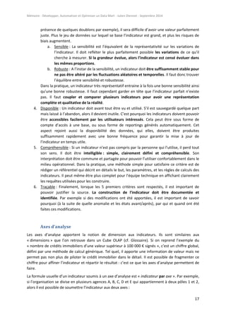 Mémoire - Développer, Automatiser et Optimiser un Data Mart - Julien Diennet - Septembre 2014
17
présence de quelques doublons par exemple), il sera difficile d’avoir une valeur parfaitement
juste. Plus le jeu de données sur lequel se base l’indicateur est grand, et plus les risques de
biais augmentent.
a. Sensible : La sensibilité est l’équivalent de la représentativité sur les variations de
l’indicateur. Il doit refléter le plus parfaitement possible les variations de ce qu’il
cherche à mesurer. Si la grandeur évolue, alors l’indicateur est censé évoluer dans
les mêmes proportions.
b. Robuste : A l’instar de la sensibilité, un indicateur doit être suffisamment stable pour
ne pas être altéré par les fluctuations aléatoires et temporelles. Il faut donc trouver
l’équilibre entre sensibilité et robustesse.
Dans la pratique, un indicateur très représentatif entraine à la fois une bonne sensibilité ainsi
qu’une bonne robustesse. Il faut cependant garder en tête que l’indicateur parfait n’existe
pas. Il faut coupler et comparer plusieurs indicateurs pour avoir une représentation
complète et qualitative de la réalité.
4. Disponible : Un indicateur doit avant tout être vu et utilisé. S’il est sauvegardé quelque part
mais laissé à l’abandon, alors il devient inutile. C’est pourquoi les indicateurs doivent pouvoir
être accessibles facilement par les utilisateurs intéressés. Cela peut être sous forme de
compte d’accès à une base, ou sous forme de reportings générés automatiquement. Cet
aspect rejoint aussi la disponibilité des données, qui elles, doivent être produites
suffisamment rapidement avec une bonne fréquence pour garantir la mise à jour de
l’indicateur en temps utile.
5. Compréhensible : Si un indicateur n’est pas compris par la personne qui l’utilise, il perd tout
son sens. Il doit être intelligible : simple, clairement défini et compréhensible. Son
interprétation doit être commune et partagée pour pouvoir l’utiliser confortablement dans le
milieu opérationnel. Dans la pratique, une méthode simple pour satisfaire ce critère est de
rédiger un référentiel qui décrit en détails le but, les paramètres, et les règles de calculs des
indicateurs. Il peut même être plus complet pour l’équipe technique en affichant clairement
les requêtes utilisées pour les construire.
6. Traçable : Finalement, lorsque les 5 premiers critères sont respectés, il est important de
pouvoir justifier la source. La construction de l’indicateur doit être documentée et
identifiée. Par exemple si des modifications ont été apportées, il est important de savoir
pourquoi (à la suite de quelle anomalie et les états avant/après), par qui et quand ont été
faites ces modifications.
Axes d’analyse
Les axes d’analyse apportent la notion de dimension aux indicateurs. Ils sont similaires aux
« dimensions » que l’on retrouve dans un Cube OLAP (cf. Glossaire). Si on reprend l’exemple du
« nombre de crédits immobiliers d’une valeur supérieur à 100 000 € signés », c’est un chiffre global,
défini par une méthode de calcul générique. Tel quel, il apporte une information de valeur mais ne
permet pas non plus de piloter le crédit immobilier dans le détail. Il est possible de fragmenter ce
chiffre pour affiner l’indicateur et répartir le résultat : c’est ce que les axes d’analyse permettent de
faire.
La formule usuelle d’un indicateur soumis à un axe d’analyse est « indicateur par axe ». Par exemple,
si l’organisation se divise en plusieurs agences A, B, C, D et E qui appartiennent à deux pôles 1 et 2,
alors il est possible de soumettre l’indicateur aux deux axes :
 