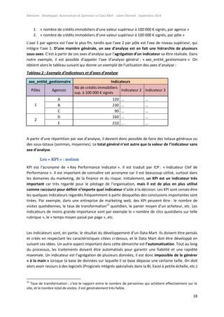 Mémoire - Développer, Automatiser et Optimiser un Data Mart - Julien Diennet - Septembre 2014
18
1. « nombre de crédits immobiliers d’une valeur supérieur à 100 000 € signés, par agence »
2. « nombre de crédits immobiliers d’une valeur supérieur à 100 000 € signés, par pôle »
L’axe 1 par agence est l’axe le plus fin, tandis que l’axe 2 par pôle est l’axe de niveau supérieur, qui
intègre l’axe 1. D’une manière générale, un axe d’analyse est en fait une hiérarchie de plusieurs
sous-axes. C’est à partir de ces axes d’analyse que l’agrégation d’un indicateur va être réalisée. Dans
notre exemple, il est possible d’appeler l’axe d’analyse général : « axe_entité_gestionnaire ». On
obtient alors le tableau suivant qui donne un exemple de l’utilisation des axes d’analyse :
Tableau 2 : Exemple d’indicateurs et d’axes d’analyse
axe_entité_gestionnaire Indicateurs
Pôles Agences
Nb de crédits immobiliers
sup. à 100 000 € signés
Indicateur 2 Indicateur 3
1
A 120 … …
B 230 … …
C 90 … …
2
D 160 … …
E 210 … …
A partir d’une répartition par axe d’analyse, il devient donc possible de faire des totaux généraux ou
des sous-totaux (sommes, moyennes). Le total général n’est autre que la valeur de l’indicateur sans
axe d’analyse.
Les « KPI » : notion
KPI est l’acronyme de « Key Performance Indicator ». Il est traduit par ICP : « Indicateur Clef de
Performance ». Il est important de connaître cet acronyme car il est beaucoup utilisé, surtout dans
les domaines du marketing, de la finance et du risque. Initialement, un KPI est un indicateur très
important car très regardé pour le pilotage de l’organisation, mais il est de plus en plus utilisé
comme raccourci pour définir n’importe quel indicateur d’aide à la décision. Les KPI sont censés être
les quelques indicateurs regardés fréquemment à partir desquelles des conclusions importantes sont
tirées. Par exemple, dans une entreprise de marketing web, des KPI peuvent être : le nombre de
visites quotidiennes, le taux de transformation12
quotidien, le panier moyen d’un acheteur, etc. Les
indicateurs de moins grande importance sont par exemple le « nombre de clics quotidiens sur telle
rubrique », le « temps moyen passé par page », etc.
Les indicateurs sont, en partie, le résultat du développement d’un Data Mart. Ils doivent être pensés
et créés en respectant les caractéristiques citées ci-dessus, et le Data Mart doit être développé en
suivant ces idées. Un autre aspect important dans cette démarche est l’automatisation. Tout au long
du processus, les traitements doivent être automatisés pour garantir une fiabilité et une rapidité
maximale. Un indicateur est l’agrégation de plusieurs données, il est donc impossible de le générer
« à la main » lorsque la base de données sur laquelle il se base dépasse une certaine taille. On doit
alors avoir recours à des logiciels (Progiciels intégrés spécialisés dans la BI, Excel à petite échelle, etc.)
12
Taux de transformation : c’est le rapport entre le nombre de personnes qui achètent effectivement sur le
site, et le nombre total de visites. Il est généralement très faible.
 