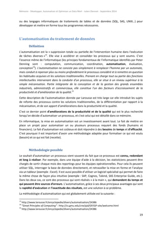 Mémoire - Développer, Automatiser et Optimiser un Data Mart - Julien Diennet - Septembre 2014
19
ou des langages informatiques de traitements de tables et de données (SQL, SAS, UNIX…) pour
développer et mettre en forme tous les programmes nécessaires.
L’automatisation du traitement de données
Définition
L’automatisation est la « suppression totale ou partielle de l'intervention humaine dans l'exécution
de tâches diverses »13
. Elle vise à accélérer et consolider les processus qui y sont soumis. C’est
l’essence même de l’informatique (les principes fondamentaux de l'informatique identifiés par Peter
Denning sont : computation, communication, coordination, automatisation, évaluation,
conception14
). L'automatisation ne consiste pas simplement à remplacer l'homme par un automate,
mais conduit à repenser plus ou moins profondément le processus considéré et à remettre en question
les habitudes acquises et les solutions traditionnelles. Prenant en charge tout ou partie des fonctions
intellectuelles intervenant dans la conduite d'un processus, elle se situe à un niveau supérieur à la
simple mécanisation. Partie intégrante de la conception et de la gestion des grands ensembles
industriels, administratifs et commerciaux, elle constitue l'un des facteurs d'accroissement de la
productivité et d'amélioration de la qualité.15
Cette description de l’automatisation donnée par Larousse est très large car elle introduit les sujets
de refonte des processus contre les solutions traditionnelles, de la différentiation par rapport à la
mécanisation, et de son apport d’améliorations dans la productivité et la qualité.
C’est ce dernier point d’améliorations de la productivité et de la qualité qui est le plus recherché
lorsqu’on décide d’automatiser un processus, et c’est celui qui est détaillé dans ce mémoire.
En informatique, la mise en automatisation est un investissement avant tout. Le fait de mettre en
place un projet pour automatiser un ou plusieurs processus requiert des fonds (humains et
financiers). Le fait d’automatiser est coûteux et doit répondre à des besoins de temps et d’efficacité.
C’est pourquoi il est important d’avoir une méthodologie adaptée pour formaliser ce qui est voulu
(besoin) et ce qui est fait (recette).
Méthodologie possible
Le souhait d’automatiser un processus vient souvent du fait que ce processus est connu, redondant
et long à réaliser. Par exemple, dans une équipe d’aide à la décision, les statisticiens peuvent être
chargés de sortir chaque mois des reportings pour les équipes opérationnelles. Pour cela ils peuvent
utiliser SQL, interroger la base de données directement, et retravailler la mise en forme et l’analyse
via un tableur (exemple : Excel). Il est aussi possible d’utiliser un logiciel spécialisé qui permet de faire
la même chose de façon plus intuitive (exemple : SAP, Cognos, Talend, SAS Enterprise Guide, etc.).
Dans les deux cas, ce sont des processus qui sont réalisés « à la main », qui demandent du temps et
qui peuvent être sources d’erreurs. L’automatisation, grâce à ses deux principaux avantages qui sont
la rapidité d’exécution et l’exactitude des résultats, est une solution à ce problème.
La méthodologie d’automatisation qui est globalement utilisée est la suivante :
13
http://www.larousse.fr/encyclopedie/divers/automatisation/24386
14
“Great Principles of Computing” : http://cs.gmu.edu/cne/pjd/GP/GP-site/welcome.html
15
http://www.larousse.fr/encyclopedie/divers/automatisation/24386
 