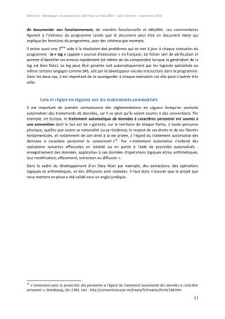 Mémoire - Développer, Automatiser et Optimiser un Data Mart - Julien Diennet - Septembre 2014
21
de documenter son fonctionnement, de manière fonctionnelle et détaillée. Les commentaires
figurent à l’intérieur du programme tandis que le document peut être un document texte qui
explique les fonctions du programme, avec des schémas par exemple.
Il existe aussi une 3ème
aide à la résolution des problèmes qui se met à jour à chaque exécution du
programme : la « log » (appelé « journal d’exécution » en français). Ce fichier sert de vérification et
permet d’identifier les erreurs rapidement (et même de les comprendre lorsque la génération de la
log est bien faite). La log peut être générée soit automatiquement par les logiciels spécialisés ou
même certains langages comme SAS, soit par le développeur via des instructions dans le programme.
Dans les deux cas, il est important de la sauvegarder à chaque exécution car elle peut s’avérer très
utile.
Lois et règles en vigueur sur les traitements automatisés
Il est important de prendre connaissance des réglementations en vigueur lorsqu’on souhaite
automatiser des traitements de données, car il se peut qu’ils soient soumis à des conventions. Par
exemple, en Europe, le traitement automatique de données à caractères personnel est soumis à
une convention dont le but est de « garantir, sur le territoire de chaque Partie, à toute personne
physique, quelles que soient sa nationalité ou sa résidence, le respect de ses droits et de ses libertés
fondamentales, et notamment de son droit à la vie privée, à l'égard du traitement automatisé des
données à caractère personnel la concernant »16
. Par « traitement automatisé s'entend des
opérations suivantes effectuées en totalité ou en partie à l'aide de procédés automatisés :
enregistrement des données, application à ces données d'opérations logiques et/ou arithmétiques,
leur modification, effacement, extraction ou diffusion ».
Dans le cadre du développement d’un Data Mart par exemple, des extractions, des opérations
logiques et arithmétiques, et des diffusions sont réalisées. Il faut donc s’assurer que le projet que
nous mettons en place a été validé sous un angle juridique.
16
« Convention pour la protection des personnes à l'égard du traitement automatisé des données à caractère
personnel », Strasbourg, 28.I.1981. Lien : http://conventions.coe.int/treaty/fr/treaties/html/108.htm
 