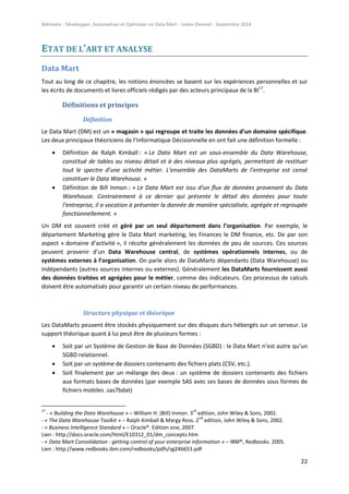 Mémoire - Développer, Automatiser et Optimiser un Data Mart - Julien Diennet - Septembre 2014
22
ETAT DE L’ART ET ANALYSE
Data Mart
Tout au long de ce chapitre, les notions énoncées se basent sur les expériences personnelles et sur
les écrits de documents et livres officiels rédigés par des acteurs principaux de la BI17
.
Définitions et principes
Définition
Le Data Mart (DM) est un « magasin » qui regroupe et traite les données d’un domaine spécifique.
Les deux principaux théoriciens de l’Informatique Décisionnelle en ont fait une définition formelle :
 Définition de Ralph Kimball : « Le Data Mart est un sous-ensemble du Data Warehouse,
constitué de tables au niveau détail et à des niveaux plus agrégés, permettant de restituer
tout le spectre d’une activité métier. L’ensemble des DataMarts de l’entreprise est censé
constituer le Data Warehouse. »
 Définition de Bill Inmon : « Le Data Mart est issu d’un flux de données provenant du Data
Warehouse. Contrairement à ce dernier qui présente le détail des données pour toute
l’entreprise, il a vocation à présenter la donnée de manière spécialisée, agrégée et regroupée
fonctionnellement. »
Un DM est souvent créé et géré par un seul département dans l’organisation. Par exemple, le
département Marketing gère le Data Mart marketing, les Finances le DM finance, etc. De par son
aspect « domaine d’activité », il récolte généralement les données de peu de sources. Ces sources
peuvent provenir d’un Data Warehouse central, de systèmes opérationnels internes, ou de
systèmes externes à l’organisation. On parle alors de DataMarts dépendants (Data Warehouse) ou
indépendants (autres sources internes ou externes). Généralement les DataMarts fournissent aussi
des données traitées et agrégées pour le métier, comme des indicateurs. Ces processus de calculs
doivent être automatisés pour garantir un certain niveau de performances.
Structure physique et théorique
Les DataMarts peuvent être stockés physiquement sur des disques durs hébergés sur un serveur. Le
support théorique quant à lui peut être de plusieurs formes :
 Soit par un Système de Gestion de Base de Données (SGBD) : le Data Mart n’est autre qu’un
SGBD relationnel.
 Soit par un système de dossiers contenants des fichiers plats (CSV, etc.).
 Soit finalement par un mélange des deux : un système de dossiers contenants des fichiers
aux formats bases de données (par exemple SAS avec ses bases de données sous formes de
fichiers mobiles .sas7bdat)
17
- « Building the Data Warehouse » – William H. (Bill) Inmon. 3
rd
edition, John Wiley & Sons, 2002.
- « The Data Warehouse Toolkit » – Ralph Kimball & Margy Ross. 2
nd
edition, John Wiley & Sons, 2002.
- « Business Intelligence Standard » – Oracle®. Edition one, 2007.
Lien : http://docs.oracle.com/html/E10312_01/dm_concepts.htm
- « Data Mart Consolidation : getting control of your enterprise information » – IBM®, Redbooks. 2005.
Lien : http://www.redbooks.ibm.com/redbooks/pdfs/sg246653.pdf
 