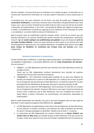 Mémoire - Développer, Automatiser et Optimiser un Data Mart - Julien Diennet - Septembre 2014
24
derniers subissent. Il est plus facile pour les utilisateurs et le système de gérer un Data Mart qui ne
contient que l’essentiel de l’information car il est plus rapide à l’exécution et moins coûteux pour le
SI.
Le deuxième but, tout aussi important, est de fournir une base de qualité pour l’analyse et la
construction d’indicateurs. Les données contenues dans le Data Mart sont généralement dans l’état
le plus « pur » pour le secteur d’activité qui les utilise (c’est du moins ce qui est visé lors de la partie
« Extractions et transformations »). De ce fait, il est possible de diffuser des rapports d’analyse pour
le métier, et d’implémenter une partie qui regroupe tous les indicateurs et leur historique (cf. partie
« Les indicateurs : une vision traitée et concise de l’information »).
Mais le premier point de simplification présente certaines limites. Le fait de ne contenir que des
données spécifiques à un domaine d’activité peut parfois entrainer des complications, notamment
lorsqu’il s’agit de vouloir expliquer une problématique plus globale et que cela impose de sortir de
son cadre d’analyse habituel. L’accès aux autres données est alors requis ce qui entraine des coûts
de développement importants pour des requêtes éphémères. Le problème peut devenir encore plus
grave lorsque les DataMarts ne constituent que l’unique accès aux données pour toute
l’organisation.
DataMarts dépendants et indépendants
Comme introduit dans la définition, il existe deux types de Data Mart : les DataMarts dépendants et
les DataMarts indépendants. La principale différence vient du mode d’importation des données :
d’où et comment ?
 « D’où ? » : Les DM dépendants prennent leurs données d’un Data Warehouse central qui
est déjà construit.
Tandis que les DM indépendants récoltent directement leurs données de systèmes
opérationnels internes et/ou externes à l’entreprise.
 « Comment ? » : L’ETL (Extraction-Transformation-Loading) mis en place pour déplacer les
données est simplifié dans le cadre d’un DM dépendant car il a déjà eu lieu en tout ou partie
lors du chargement des données dans le Data Warehouse. Le travail de la partie ETL est alors
principalement de l’identification de données utiles pour le domaine d’activité du DM.
Cependant, dans le cadre d’un DM indépendant, tout le processus ETL doit être mis en place
lors du chargement des données. Puisque le DM traite un seul sujet, il prend ses données de
sources moins nombreuses que le Data Warehouse, mais ceci n’empêche pas d’avoir un
travail délicat à réaliser d’extraction, de transformation, de traitements automatisés et
d’optimisation.
Mais le mode d’importation des données n’est pas le seul point divergent entre les deux types de
Data Mart. L’autre question qu’apporte cette différence est : pourquoi ?
 Les DM dépendants sont généralement créés dans le but de fragmenter de Data Warehouse
et ainsi d’assurer un meilleur contrôle et une réduction des coûts d’utilisation des données
(cf. partie « Pourquoi développer un Data Mart ? Quelle en est la limite ? » ci-dessus).
 La construction de DM indépendants est souvent motivée par un besoin d’obtenir une
solution dans un délai court, par exemple lorsque le Data Warehouse n’est pas encore mis
en place. Il peut aussi provenir d’une envie de contrôler complètement tout le processus du
 