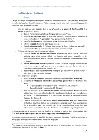 Mémoire - Développer, Automatiser et Optimiser un Data Mart - Julien Diennet - Septembre 2014
26
Implémentation : les étapes
Design
L’étape de Design est la première étape du processus d’implémentation d’un Data Mart. Elle couvre
toute les tâches allant de de l’initiation de l’idée, au design des structures physiques et logiques. Elle
comprend ainsi les tâches suivantes :
 Mise en place du plan d’action dans le but d’énumérer le besoin, la fonctionnalité et la
finalité du futur Data Mart :
o Obtenir l’autorisation de la hiérarchie pour commencer d’étude.
o Définir le périmètre du projet. Il détermine les limites du projet et doit souvent être
pensé en fonction de l’organisation. Pour quel domaine d’activité ?
o Identifier les risques (par exemple que le DM devienne vite obsolète).
o Estimer les coûts (humains, techniques, risques)
o Créer le planning projet (à l’aide de diagrammes de Gantt ou Pert par exemple) et
prévoir les livrables qui valideront les différents phases du projet.
 Définition des besoins fonctionnels et techniques :
o Faire un recueil des besoins fonctionnels. Connaître en détail ce que l’utilisateur
souhaite avoir pour ensuite définir les données qui seront importées et les
indicateurs qui seront créés. Il s’agit de trouver un compromis entre détail, efficacité
et budget.
o Définir les outils techniques qui seront utilisés (software, langages informatiques,
etc.) et les composants physiques pour la sauvegarde des données en estimant la
taille du Data Mart (hardware, serveurs, etc.)
o Obtenir l’accès aux environnements physiques qui permettront de matérialiser le
Data Mart et d’y stocker les données.
 Mise en place du Design :
o Définir la liste des données qui seront importées et ainsi identifier les sources.
o Choisir les méthodes de classification des données pour définir le schéma du Data
Mart.
 Modèle en étoile avec tables de faits + dimensions. (cf. Glossaire)
 Ou modèle SGBD relationnelle. (cf. Glossaire)
o Dans les deux cas, il faut détailler le schéma en définissant les tables qui seront
créées, leurs liens entre elles, les données qu’elles contiendront, leurs métadonnées
(cf. partie « Les métadonnées »), et la granularité (c’est-à-dire le niveau de détail du
stockage des données).
o Créer le design logique, c’est-à-dire le fonctionnement du DM dans sa globalité.
Cette étape peut être réalisée par un diagramme de processus18
. Il est aussi possible
de le compléter avec un pseudo-code (code compréhensible pour des non-
informaticiens) dans le cas d’un DM développé sans l’aide d’un logiciel spécialisé.
Le Design est l’étape la plus importante car il définit la structure et les fonctions principales du Data
Mart. Un Data Mart bien pensé est un Data Mart qui sera efficient et évolutif.
Cette étape reste généralement en parallèle de toutes les autres phases de l’implémentation car le
design peut avoir besoin d’être modifié à tout stade du projet.
18
Un diagramme de processus est un schéma destiné à représenter le processus dans son ensemble avec un
enchaînement d’états et de fonctions. Cf. Figure 3
 