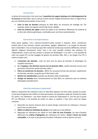 Mémoire - Développer, Automatiser et Optimiser un Data Mart - Julien Diennet - Septembre 2014
27
Construction
La phase de construction n’est autre que l’acquisition du support physique et le développement de
la structure du Data Mart. Que ce soit par le biais d’outils intégrés directement dans un logiciel BI ou
par une méthode personnalisée, le but est de :
 Créer la base de données physique du Data Mart, les structures de stockage etc. Par
exemple, utiliser les logiciels comme SQL Server, MySQL…
 Créer les schémas des objets comme les tables ou les interfaces. Référencer les schémas et
en faire des schémas génériques, réutilisables pour une future automatisation.
Extractions et transformations
Cette partie appelée « ETL » (Extract-Transform-Load) consiste à importer, filtrer, transformer
(mettre dans le bon format), calculer (concaténer, agréger, additionner…) et charger les données
dans le Data Mart. C’est un travail qui peut être réalisé de nombreuses manières différentes. Certains
logiciels intègrent directement l’outil, mais il est aussi possible d’utiliser des solutions ETL
indépendantes. Encore une fois, lorsque la solution est développée « à la main », il est possible de
créer son propre ETL via des langages de gestion de données (SQL, SAS…). Les étapes d’un ETL à
mettre en place sont :
 L’extraction des données : créer les liens vers les bases de données et développer les
requêtes nécessaires.
 Le « mapping » des données sources vers les données cibles : quelles données sources vont
permettre d’alimenter quelles données cibles ?
 Filtrer et transformer les données : définir les nouveaux formats des données, implémenter
les données calculées, ne garder que l’information utile.
 Générer les métadonnées associées aux données cibles du Data Mart.
 Charger les données dans l’environnement du Data Mart, en cohérence avec les schémas
développés précédemment.
Calcul des indicateurs (optionnel)
Mettre à disposition des indicateurs dans un Data Mart apporte une forte valeur ajoutée au projet.
Le but étant d’apporter des chiffres et ratios permettant une évaluation rapide de l’activité du métier
(cf. partie « Les indicateurs : une vision traitée et concise de l’information »). Une fois que la partie
ETL est effectuée, il est possible de mettre en place ce système. Il faut alors suivre les étapes
suivantes :
 Reprendre les besoins énoncés dans la partie Design concernant les indicateurs. S’assurer
que la liste est exhaustive.
 Définir en détail les méthodes de calculs et les codes qui y sont affectés.
 Regrouper les indicateurs par métier et ainsi créer les axes d’analyse. Les axes d’analyse
définissent les critères d’agrégation des indicateurs (cf. partie « Erreur ! Source du renvoi
ntrouvable. »). Ils sont ce qui permet d’encadrer l’indicateur et de lui donner son sens.
 