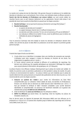 Mémoire - Développer, Automatiser et Optimiser un Data Mart - Julien Diennet - Septembre 2014
28
Recette
La recette est la phase de test du Data Mart. Elle permet d’assurer la cohérence et la validité des
données et indicateurs qui y sont présents. Pour ce faire, une méthode simple et efficace consiste à
fournir des lots de données et d’indicateurs aux acteurs métiers, qui sont censés valider les
résultats fournis avec ce qu’il observe réellement sur les applications. Durant cette phase il est
possible de revoir tout ou partie du Data Mart en passant par les étapes suivantes :
 Recette technique : est-ce-que tout le processus fonctionne sans bug informatique ?
 Recette fonctionnelle :
o Le spectre de données est-il complet ?
o Le support physique réservé sera-t-il suffisant à long terme ?
o Les données sont-elles correctes ? Si non, est-ce le processus ETL qui est défaillant ?
o Les indicateurs reflètent-ils la réalité ? Si non, revoir les définitions avec le métier, les
méthodes de calculs et d’agrégation.
o Etc.
Tout le processus technique doit être balayé et toutes les données et indicateurs doivent être
validés. Ceci permet de passer le Data Mart en production et de faire aboutir la première grande
partie du projet.
Accès et diffusion
Il existe deux types d’accès aux données :
1. L’accès direct via un identifiant à renseigner dans une interface de connexion par exemple.
L’utilisateur peut alors naviguer à travers les données en fonction de ses droits. Par
vulgarisation on appellera cela un « accès ».
2. Et l’accès indirect comme par exemple la diffusion et la publication de reportings. Ces
derniers sont utilisés pour les requêtes périodiques qui nécessitent l’affichage d’un rapport
avec souvent plusieurs informations, des graphiques, etc. (cf. Glossaire).
La phase d’accès et de diffusion implique théoriquement que la phase de recette soit validée. En
réalité, les premiers accès et premières publications se font pendant la phase de recette. On parle
« d’accès en environnement de recette » : les acteurs métiers qui sont mobilisés pour la phase de
recette obtiennent des accès provisoires et reçoivent des publications de test. Dans tous les cas, il est
recommandé de suivre les étapes suivantes :
 Instaurer un système de « labels » pour rendre les informations du Data Mart
compréhensible pour un utilisateur métier (labels de bases, de données et d’indicateurs).
Prenons une donnée dans le domaine du crédit bancaire dont l’identifiant est « str11 ». Il
faut par exemple lui attribuer le label « situation comptable » pour qu’elle devienne
identifiable et compréhensible. Ce processus est facilement réalisable via la gestion des
métadonnées puisque le label est une métadonnée.
 Créer et distribuer les accès aux interfaces pour les utilisateurs métiers.
 Définir les diffusions qui seront faites : les reportings. Créer les requêtes, les calculs, les
templates associés, etc.
Pour le dernier point, les logiciels BI (exemple SAS Information MAP) sont très efficaces car ils
proposent un « tout en un » en partant des requêtes jusqu’à l’édition des reportings dans le format
voulu (Web, Excel, CSV, etc.).
 