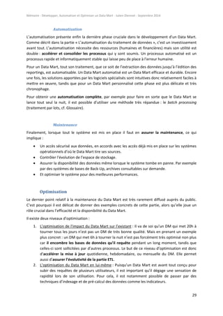 Mémoire - Développer, Automatiser et Optimiser un Data Mart - Julien Diennet - Septembre 2014
29
Automatisation
L’automatisation présente enfin la dernière phase cruciale dans le développement d’un Data Mart.
Comme décrit dans la partie « L’automatisation du traitement de données », c’est un investissement
avant tout. L’automatisation nécessite des ressources (humaines et financières) mais son utilité est
double : accélérer et consolider les processus qui y sont soumis. Un processus automatisé est un
processus rapide et informatiquement stable qui laisse peu de place à l’erreur humaine.
Pour un Data Mart, tout son traitement, que ce soit de l’extraction des données jusqu’à l’édition des
reportings, est automatisable. Un Data Mart automatisé est un Data Mart efficace et durable. Encore
une fois, les solutions apportées par les logiciels spécialisés sont intuitives donc relativement faciles à
mettre en œuvre, tandis que pour un Data Mart personnalisé cette phase est plus délicate et très
chronophage.
Pour obtenir une automatisation complète, par exemple pour faire en sorte que le Data Mart se
lance tout seul la nuit, il est possible d’utiliser une méthode très répandue : le batch processing
(traitement par lots, cf. Glossaire).
Maintenance
Finalement, lorsque tout le système est mis en place il faut en assurer la maintenance, ce qui
implique :
 Un accès sécurisé aux données, en accords avec les accès déjà mis en place sur les systèmes
opérationnels d’où le Data Mart tire ses sources.
 Contrôler l’évolution de l’espace de stockage.
 Assurer la disponibilité des données même lorsque le système tombe en panne. Par exemple
par des systèmes de bases de Back-Up, archives consultables sur demande.
 Et optimiser le système pour des meilleures performances.
Optimisation
Le dernier point relatif à la maintenance du Data Mart est très rarement diffusé auprès du public.
C’est pourquoi il est délicat de donner des exemples concrets de cette partie, alors qu’elle joue un
rôle crucial dans l’efficacité et la disponibilité du Data Mart.
Il existe deux niveaux d’optimisation :
1. L’optimisation de l’impact du Data Mart sur l’existant : Il va de soi qu’un DM qui met 20h à
tourner tous les jours n’est pas un DM de très bonne qualité. Mais en prenant un exemple
plus concret : un DM qui met 6h à tourner la nuit n’est pas forcément très optimisé non plus
car il encombre les bases de données qu’il requête pendant un long moment, tandis que
celles-ci sont sollicitées par d’autres processus. Le but de ce niveau d’optimisation est donc
d’accélérer la mise à jour quotidienne, hebdomadaire, ou mensuelle du DM. Elle permet
aussi d’assurer l’évolutivité de la partie ETL.
2. L’optimisation du Data Mart en lui-même : Puisqu’un Data Mart est avant tout conçu pour
subir des requêtes de plusieurs utilisateurs, il est important qu’il dégage une sensation de
rapidité lors de son utilisation. Pour cela, il est notamment possible de passer par des
techniques d’indexage et de pré-calcul des données comme les indicateurs.
 