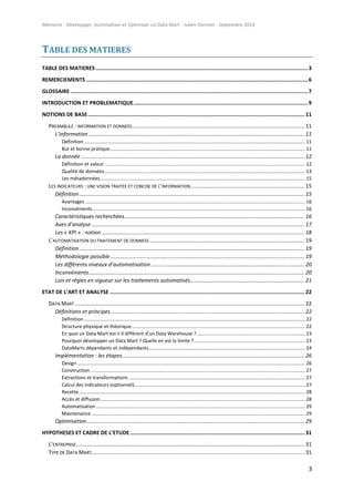 Mémoire - Développer, Automatiser et Optimiser un Data Mart - Julien Diennet - Septembre 2014
3
TABLE DES MATIERES
TABLE DES MATIERES .......................................................................................................................................3
REMERCIEMENTS .............................................................................................................................................6
GLOSSAIRE .......................................................................................................................................................7
INTRODUCTION ET PROBLEMATIQUE...............................................................................................................9
NOTIONS DE BASE.......................................................................................................................................... 11
PREAMBULE : INFORMATION ET DONNEES................................................................................................................... 11
L’information................................................................................................................................................ 11
Définition ................................................................................................................................................................... 11
But et bonne pratique................................................................................................................................................ 11
La donnée ..................................................................................................................................................... 12
Définition et valeur.................................................................................................................................................... 12
Qualité de données.................................................................................................................................................... 13
Les métadonnées....................................................................................................................................................... 15
LES INDICATEURS : UNE VISION TRAITEE ET CONCISE DE L’INFORMATION............................................................................ 15
Définition...................................................................................................................................................... 15
Avantages .................................................................................................................................................................. 16
Inconvénients ............................................................................................................................................................ 16
Caractéristiques recherchées........................................................................................................................ 16
Axes d’analyse .............................................................................................................................................. 17
Les « KPI » : notion ....................................................................................................................................... 18
L’AUTOMATISATION DU TRAITEMENT DE DONNEES ....................................................................................................... 19
Définition...................................................................................................................................................... 19
Méthodologie possible ................................................................................................................................. 19
Les différents niveaux d’automatisation ...................................................................................................... 20
Inconvénients................................................................................................................................................ 20
Lois et règles en vigueur sur les traitements automatisés............................................................................ 21
ETAT DE L’ART ET ANALYSE ............................................................................................................................ 22
DATA MART ......................................................................................................................................................... 22
Définitions et principes................................................................................................................................. 22
Définition ................................................................................................................................................................... 22
Structure physique et théorique................................................................................................................................ 22
En quoi un Data Mart est-t-il différent d’un Data Warehouse ?................................................................................ 23
Pourquoi développer un Data Mart ? Quelle en est la limite ?.................................................................................. 23
DataMarts dépendants et indépendants................................................................................................................... 24
Implémentation : les étapes......................................................................................................................... 26
Design ........................................................................................................................................................................ 26
Construction .............................................................................................................................................................. 27
Extractions et transformations .................................................................................................................................. 27
Calcul des indicateurs (optionnel).............................................................................................................................. 27
Recette....................................................................................................................................................................... 28
Accès et diffusion....................................................................................................................................................... 28
Automatisation .......................................................................................................................................................... 29
Maintenance.............................................................................................................................................................. 29
Optimisation................................................................................................................................................. 29
HYPOTHESES ET CADRE DE L’ETUDE ............................................................................................................... 31
L’ENTREPRISE........................................................................................................................................................ 31
TYPE DE DATA MART.............................................................................................................................................. 31
 