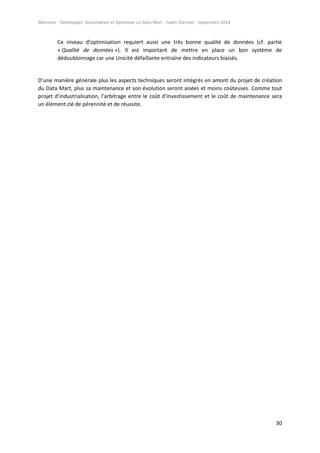 Mémoire - Développer, Automatiser et Optimiser un Data Mart - Julien Diennet - Septembre 2014
30
Ce niveau d’optimisation requiert aussi une très bonne qualité de données (cf. partie
« Qualité de données »). Il est important de mettre en place un bon système de
dédoublonnage car une Unicité défaillante entraîne des indicateurs biaisés.
D’une manière générale plus les aspects techniques seront intégrés en amont du projet de création
du Data Mart, plus sa maintenance et son évolution seront aisées et moins coûteuses. Comme tout
projet d’industrialisation, l’arbitrage entre le coût d’investissement et le coût de maintenance sera
un élément clé de pérennité et de réussite.
 