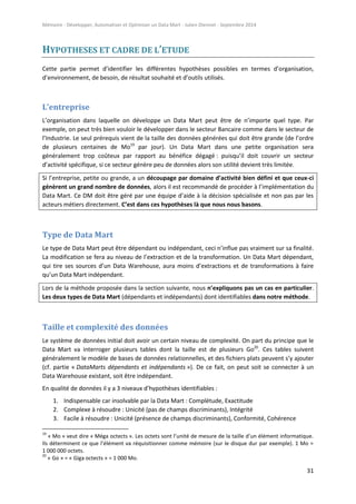 Mémoire - Développer, Automatiser et Optimiser un Data Mart - Julien Diennet - Septembre 2014
31
HYPOTHESES ET CADRE DE L’ETUDE
Cette partie permet d’identifier les différentes hypothèses possibles en termes d’organisation,
d’environnement, de besoin, de résultat souhaité et d’outils utilisés.
L’entreprise
L’organisation dans laquelle on développe un Data Mart peut être de n’importe quel type. Par
exemple, on peut très bien vouloir le développer dans le secteur Bancaire comme dans le secteur de
l’Industrie. Le seul prérequis vient de la taille des données générées qui doit être grande (de l’ordre
de plusieurs centaines de Mo19
par jour). Un Data Mart dans une petite organisation sera
généralement trop coûteux par rapport au bénéfice dégagé : puisqu’il doit couvrir un secteur
d’activité spécifique, si ce secteur génère peu de données alors son utilité devient très limitée.
Si l’entreprise, petite ou grande, a un découpage par domaine d’activité bien défini et que ceux-ci
génèrent un grand nombre de données, alors il est recommandé de procéder à l’implémentation du
Data Mart. Ce DM doit être géré par une équipe d’aide à la décision spécialisée et non pas par les
acteurs métiers directement. C’est dans ces hypothèses là que nous nous basons.
Type de Data Mart
Le type de Data Mart peut être dépendant ou indépendant, ceci n’influe pas vraiment sur sa finalité.
La modification se fera au niveau de l’extraction et de la transformation. Un Data Mart dépendant,
qui tire ses sources d’un Data Warehouse, aura moins d’extractions et de transformations à faire
qu’un Data Mart indépendant.
Lors de la méthode proposée dans la section suivante, nous n’expliquons pas un cas en particulier.
Les deux types de Data Mart (dépendants et indépendants) dont identifiables dans notre méthode.
Taille et complexité des données
Le système de données initial doit avoir un certain niveau de complexité. On part du principe que le
Data Mart va interroger plusieurs tables dont la taille est de plusieurs Go20
. Ces tables suivent
généralement le modèle de bases de données relationnelles, et des fichiers plats peuvent s’y ajouter
(cf. partie « DataMarts dépendants et indépendants »). De ce fait, on peut soit se connecter à un
Data Warehouse existant, soit être indépendant.
En qualité de données il y a 3 niveaux d’hypothèses identifiables :
1. Indispensable car insolvable par la Data Mart : Complétude, Exactitude
2. Complexe à résoudre : Unicité (pas de champs discriminants), Intégrité
3. Facile à résoudre : Unicité (présence de champs discriminants), Conformité, Cohérence
19
« Mo » veut dire « Méga octects ». Les octets sont l’unité de mesure de la taille d’un élément informatique.
Ils déterminent ce que l’élément va réquisitionner comme mémoire (sur le disque dur par exemple). 1 Mo =
1 000 000 octets.
20
« Go » = « Giga octects » = 1 000 Mo.
 