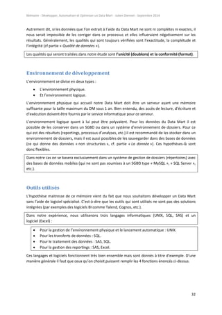 Mémoire - Développer, Automatiser et Optimiser un Data Mart - Julien Diennet - Septembre 2014
32
Autrement dit, si les données que l’on extrait à l’aide du Data Mart ne sont ni complètes ni exactes, il
nous serait impossible de les corriger dans ce processus et elles influeraient négativement sur les
résultats. Généralement, les qualités qui sont toujours vérifiées sont l’exactitude, la complétude et
l’intégrité (cf partie « Qualité de données »).
Les qualités qui seront traitées dans notre étude sont l’unicité (doublons) et la conformité (format).
Environnement de développement
L’environnement se divise en deux types :
 L’environnement physique.
 Et l’environnement logique.
L’environnement physique qui accueil notre Data Mart doit être un serveur ayant une mémoire
suffisante pour la taille maximum du DM sous 1 an. Bien entendu, des accès de lecture, d’écriture et
d’exécution doivent être fournis par le service informatique pour ce serveur.
L’environnement logique quant à lui peut être polyvalent. Pour les données du Data Mart il est
possible de les conserver dans un SGBD ou dans un système d’environnement de dossiers. Pour ce
qui est des résultats (reportings, processus d’analyses, etc.) il est recommandé de les stocker dans un
environnement de dossiers, mais il est aussi possibles de les sauvegarder dans des bases de données
(ce qui donne des données « non structurées », cf. partie « La donnée »). Ces hypothèses-là sont
donc flexibles.
Dans notre cas on se basera exclusivement dans un système de gestion de dossiers (répertoires) avec
des bases de données mobiles (qui ne sont pas soumises à un SGBD type « MySQL », « SQL Server »,
etc.).
Outils utilisés
L’hypothèse maitresse de ce mémoire vient du fait que nous souhaitons développer un Data Mart
sans l’aide de logiciel spécialisé. C’est-à-dire que les outils qui sont utilisés ne sont pas des solutions
intégrées (par exemples des logiciels BI comme Talend, Cognos, etc.).
Dans notre expérience, nous utiliserons trois langages informatiques (UNIX, SQL, SAS) et un
logiciel (Excel) :
 Pour la gestion de l’environnement physique et le lancement automatique : UNIX.
 Pour les transferts de données : SQL.
 Pour le traitement des données : SAS, SQL.
 Pour la gestion des reportings : SAS, Excel.
Ces langages et logiciels fonctionnent très bien ensemble mais sont donnés à titre d’exemple. D’une
manière générale il faut que ceux qu’on choisit puissent remplir les 4 fonctions énoncés ci-dessus.
 