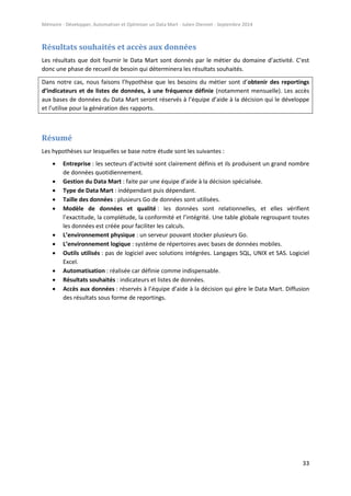 Mémoire - Développer, Automatiser et Optimiser un Data Mart - Julien Diennet - Septembre 2014
33
Résultats souhaités et accès aux données
Les résultats que doit fournir le Data Mart sont donnés par le métier du domaine d’activité. C’est
donc une phase de recueil de besoin qui déterminera les résultats souhaités.
Dans notre cas, nous faisons l’hypothèse que les besoins du métier sont d’obtenir des reportings
d’indicateurs et de listes de données, à une fréquence définie (notamment mensuelle). Les accès
aux bases de données du Data Mart seront réservés à l’équipe d’aide à la décision qui le développe
et l’utilise pour la génération des rapports.
Résumé
Les hypothèses sur lesquelles se base notre étude sont les suivantes :
 Entreprise : les secteurs d’activité sont clairement définis et ils produisent un grand nombre
de données quotidiennement.
 Gestion du Data Mart : faite par une équipe d’aide à la décision spécialisée.
 Type de Data Mart : indépendant puis dépendant.
 Taille des données : plusieurs Go de données sont utilisées.
 Modèle de données et qualité : les données sont relationnelles, et elles vérifient
l’exactitude, la complétude, la conformité et l’intégrité. Une table globale regroupant toutes
les données est créée pour faciliter les calculs.
 L’environnement physique : un serveur pouvant stocker plusieurs Go.
 L’environnement logique : système de répertoires avec bases de données mobiles.
 Outils utilisés : pas de logiciel avec solutions intégrées. Langages SQL, UNIX et SAS. Logiciel
Excel.
 Automatisation : réalisée car définie comme indispensable.
 Résultats souhaités : indicateurs et listes de données.
 Accès aux données : réservés à l’équipe d’aide à la décision qui gère le Data Mart. Diffusion
des résultats sous forme de reportings.
 