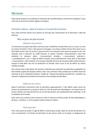 Mémoire - Développer, Automatiser et Optimiser un Data Mart - Julien Diennet - Septembre 2014
34
METHODE
Cette partie propose une méthode de résolution de la problématique. Elle permet d’expliquer ce qui
a été mis en œuvre de manière logique et pratique.
Première phase : plan d’action et recueil des besoins
Pour cette première phase nous partons du principe que l’autorisation de la hiérarchie a déjà été
obtenue.
Mise en place du plan d’action
Définition du périmètre
Le lancement du projet Data Mart commence par la définition du périmètre qu’il va couvrir au sein
du secteur d’activité. Il faut « faire passer le message » aux acteurs métiers et leur faire savoir qu’un
Data Mart va être créé. De ce fait, ils pourront dire s’ils souhaitent faire partie du projet ou non. Par
exemple, dans le domaine du crédit bancaire, le secteur d’activité « Recouvrement » peut être
subdivisé en plusieurs pôles : « recouvrement amiable », « recouvrement judiciaire »,
« surendettement », etc. Il s’agit de définir lesquels seront effectivement inclut dans le Data Mart
« recouvrement ». Bien entendu, il est toujours possible d’inclure de nouveaux pôles ultérieurement,
lorsque le Data Mart sera mis en production et évolutif, mais le but ici est de définir les limites
initiales du projet.
Pour mener à bien cette partie, des réunions collectives pour présenter le projet dans sa globalité ont
été réalisées auprès des équipes métiers. Nous nous sommes rendu compte que le métier était très
intéressé et qu’il introduisait d’ailleurs l’étape de « Recueil des besoins fonctionnels » pendant ces
réunions, impatient de connaître les fonctions et les résultats du Data Mart.
Définition des acteurs
Après le périmètre fonctionnel vient le périmètre organisationnel. Il faut définir quels seront les
acteurs qui participeront au projet en allant du chef de projet aux développeurs, en passant par les
acteurs métiers qui interviennent lors du recueil des besoins, de la préparation des reportings et de
la validation de la recette.
Dans notre cas, le projet a été construit et mené à l’aide d’un chef de projet, de deux développeurs,
de deux « recetteurs », et d’un grand nombre d’acteurs métiers.
Planning projet
Pour cette partie du projet il s’agit de définir le planning du projet, allant du recueil des besoins à la
mise en production. En fonction du périmètre et des acteurs actifs sur le projet, un diagramme de
 