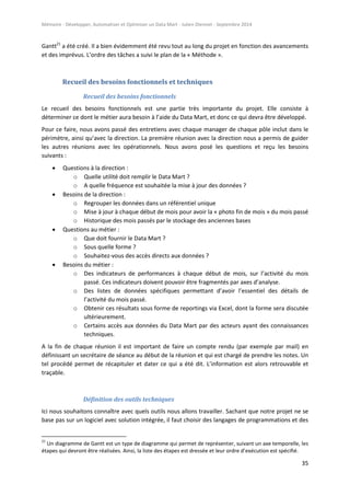 Mémoire - Développer, Automatiser et Optimiser un Data Mart - Julien Diennet - Septembre 2014
35
Gantt21
a été créé. Il a bien évidemment été revu tout au long du projet en fonction des avancements
et des imprévus. L’ordre des tâches a suivi le plan de la « Méthode ».
Recueil des besoins fonctionnels et techniques
Recueil des besoins fonctionnels
Le recueil des besoins fonctionnels est une partie très importante du projet. Elle consiste à
déterminer ce dont le métier aura besoin à l’aide du Data Mart, et donc ce qui devra être développé.
Pour ce faire, nous avons passé des entretiens avec chaque manager de chaque pôle inclut dans le
périmètre, ainsi qu’avec la direction. La première réunion avec la direction nous a permis de guider
les autres réunions avec les opérationnels. Nous avons posé les questions et reçu les besoins
suivants :
 Questions à la direction :
o Quelle utilité doit remplir le Data Mart ?
o A quelle fréquence est souhaitée la mise à jour des données ?
 Besoins de la direction :
o Regrouper les données dans un référentiel unique
o Mise à jour à chaque début de mois pour avoir la « photo fin de mois » du mois passé
o Historique des mois passés par le stockage des anciennes bases
 Questions au métier :
o Que doit fournir le Data Mart ?
o Sous quelle forme ?
o Souhaitez-vous des accès directs aux données ?
 Besoins du métier :
o Des indicateurs de performances à chaque début de mois, sur l’activité du mois
passé. Ces indicateurs doivent pouvoir être fragmentés par axes d’analyse.
o Des listes de données spécifiques permettant d’avoir l’essentiel des détails de
l’activité du mois passé.
o Obtenir ces résultats sous forme de reportings via Excel, dont la forme sera discutée
ultérieurement.
o Certains accès aux données du Data Mart par des acteurs ayant des connaissances
techniques.
A la fin de chaque réunion il est important de faire un compte rendu (par exemple par mail) en
définissant un secrétaire de séance au début de la réunion et qui est chargé de prendre les notes. Un
tel procédé permet de récapituler et dater ce qui a été dit. L’information est alors retrouvable et
traçable.
Définition des outils techniques
Ici nous souhaitons connaître avec quels outils nous allons travailler. Sachant que notre projet ne se
base pas sur un logiciel avec solution intégrée, il faut choisir des langages de programmations et des
21
Un diagramme de Gantt est un type de diagramme qui permet de représenter, suivant un axe temporelle, les
étapes qui devront être réalisées. Ainsi, la liste des étapes est dressée et leur ordre d’exécution est spécifié.
 