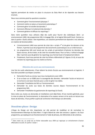 Mémoire - Développer, Automatiser et Optimiser un Data Mart - Julien Diennet - Septembre 2014
36
logiciels permettant de mettre en place la structure du Data Mart et de répondre aux besoins
énoncés.
Nous nous sommes posé les questions suivantes :
 Comment gérer l’environnement physique ?
 Comment mettre en place un lancement automatique ?
 Comment gérer le transfert de données ?
 Comment effectuer le traitement des données ?
 Comment générer et diffuser les reportings ?
Dans notre quotidien nous utilisons déjà des outils pour fournir des statistiques dont : un
environnement UNIX, des programmes SAS, le langage SQL, et le logiciel Microsoft Excel. Comme vu
dans la partie « Outils utilisés » des hypothèses, ces solutions permettent de répondre à nos attentes
en matière de fonctionnalités :
 L’environnement UNIX nous permet de créer des « scripts »22
et de gérer les dossiers et les
fichiers. Il permet aussi de programmer des lancements automatiques via un ordonnanceur.
 Les programmes SAS sont lancés par les scripts et permettent d’extraire les données des
bases sources, de les traiter, et de créer les nouvelles bases. Pour ce faire, il utilise le langage
SQL. Il permet aussi de générer les reportings sous format Excel à l’emplacement désiré.
 Finalement, Excel nous permet de créer les fichiers référentiels (cf. Figures 3 à 6), et aussi de
retraiter les reportings pour les mettre en forme.
Obtention des accès aux environnements
Une fois les outils sélectionnés, il faut obtenir les droits d’accès aux environnements et logiciels. Il
faut alors procéder aux étapes suivantes :
 Demande d’accès au serveur que nous manipulerons avec UNIX.
 Si on se base sur un SGBD pour la sauvegarde des données : demander l’accès en lecture et
en écriture à une base réservée pour y créer et gérer nos tables.
 Demander l’installation de SAS sur l’environnement.
 Demander les accès aux bases de données sources depuis l’environnement et les
programmes SAS.
 Demander l’installation du gestionnaire de reportings (ici Excel).
Dans notre cas, toutes ces demandes et installations sont déjà faites. D’une manière générale, pour
la mise en place de l’environnement, la réservation d’un espace serveur et les accès en lecture aux
bases de données, il faut justifier auprès de la direction informatique ces demandes.
Deuxième phase : Design
L’étape du Design est très importante car elle permet de modéliser et de normaliser le
fonctionnement théorique du Data Mart. Il s’agit d’abord de créer des versions « papiers » du futur
programme, qui expliquent son fonctionnement à l’aide de phrases, de référentiels et de schémas.
22
Dans notre cas, un script est un fichier exécutable sous UNIX qui regroupe un enchaînement d’action
effectuées à la suite. Cf. partie « Script »
 