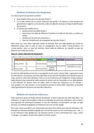 Mémoire - Développer, Automatiser et Optimiser un Data Mart - Julien Diennet - Septembre 2014
40
Modéliser les liaisons et le chargement
Ici, il faut se poser les questions suivantes :
 Quel modèle utiliser pour mes données finales ?
 Y a-t-il des champs qui ne seront finalement pas gardés ? (la réponse à cette question est
généralement négative car les données utiles ont déjà été retenues à l’étape d’identification
des sources.)
 En fonction du modèle retenu :
o Quelles seront nos tables finales ?
o Avons-nous une table de référence ? (similaire à la table de faits dans un schéma en
étoile)
o Quelles sont les jointures nécessaires ?
o Quel est l’emplacement de sauvegarde des données finales ?
Dans notre cas, nous allons regrouper toutes les données dans une table globale qui servira de
référentiel unique pour la suite et nous ne sauvegardons pas les tables « temp_produits » et
« temp_ventes » dans un souci de mémoire. Notre table de référence sur laquelle se base les
jointures est la table des ventes :
Figure 6 : Fichier référentiel du chargement :
Ce choix de table globale permet de ne sauvegarder qu’une seule « grosse table » regroupant toutes
les informations. Les jointures sont donc déjà faites et ceci permet d’accélérer les traitements pour la
suite, comme le calcul des indicateurs. Dans le cas où le processus de chargement remplis plusieurs
tables distinctes (par exemple les tables produits et ventes, sans les rassembler en une table globale),
il faut effectuer les liaisons entre les tables avant le calcul des indicateurs car les champs «
nom_produit » et « qte_vendue » ne se trouveront pas dans la même table. Cependant, ce procédé
ralenti grandement le processus de calcul des indicateurs.
Méthodes de calculs des indicateurs
Cette quatrième partie du Design permet de détailler un point important de notre Data Mart : les
indicateurs. Il s’agit ici de renseigner la liste et les méthodes de calculs des indicateurs. Pour ce faire il
faut regrouper les informations suivantes : le nom de l’indicateur, sa description, son type, sa règle
de calcul, sa méthode d’agrégation et finalement son nom une fois agrégé.
Pour cela, il faut aussi définir une nomenclature qui devra être utilisée pour tous les indicateurs. Par
exemple les indicateurs booléens agrégés par une somme auront un nom commençant par « nbr_ »,
ou les indicateurs réels agrégés par une moyenne auront un nom commençant par « avg_ » (pour
« average », en anglais). On peut alors obtenir le fichier suivant :
 