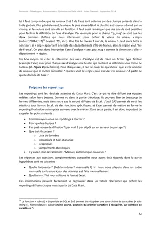 Mémoire - Développer, Automatiser et Optimiser un Data Mart - Julien Diennet - Septembre 2014
42
Ici il faut comprendre que les niveaux 2 et 3 de l’axe sont obtenus par des champs présents dans la
table globale. Plus généralement, le niveau le plus élevé (détail le plus fin) est toujours donné par un
champ, et les autres sont calculés en fonction. Il faut aussi remarquer que des calculs sont possibles
pour faciliter la définition de l’axe d’analyse. Par exemple pour le champ ‘cp_mag’ ce sont que les
deux premiers chiffres qui nous intéressent pour définir la valeur du niveau « dep »
(substr(‘75014’,1,2)23
devient ‘75’, etc.). Une fois le niveau 2 calculé, le niveau 1 peut alors l’être à
son tour : si « dep » appartient à la liste des départements d’Île-de-France, alors la région vaut ‘Ile-
de-France’. On peut donc interpréter l’axe d’analyse « axe_geo_mag » comme la dimension : ville ->
département -> région.
Un bon moyen de créer le référentiel des axes d’analyse est de créer un fichier type Tableur
(exemple Excel) avec pour chaque axe d’analyse une feuille, qui contient sa définition sous forme de
tableau (cf. Figure 8 précédente). Pour chaque axe, il faut se poser les questions : quel est le nombre
de niveaux que le métier considère ? Quelles sont les règles pour calculer ces niveaux ? À partir de
quelle donnée de base ?
Préparer les reportings
Les reportings sont les résultats attendus du Data Mart. C’est ce qui va être diffusé aux équipes
métiers selon leurs besoins. Comme vu dans la partie théorique, ils peuvent être de beaucoup de
formes différentes, mais dans notre cas ils seront diffusés via Excel. L’outil SAS permet de sortir les
résultats sous format Excel, via des fonctions spécifiques, et Excel permet de mettre en forme le
reporting final selon un template convenu avec le métier. Dans cette partie, il est donc important de
rappeler les points suivants :
 Combien avons-nous de reportings à fournir ?
 Pour quelles équipes ?
 Par quel moyen de diffusion ? (par mail ? par dépôt sur un serveur de partage ?)
 Que doit-il contenir ?
o Liste de données
o Indicateurs et Axes d’analyse
o Graphiques
o Compléments statistiques
 Il y aura-t-il un retraitement ? Manuel, automatique ou aucun ?
Les réponses aux questions complémentaires auxquelles nous avons déjà répondu dans la partie
hypothèses sont les suivantes :
 Quelle fréquence ? (hebdomadaire ? mensuelle ?) Ici nous nous plaçons dans un cadre
mensuelle car la mise à jour des données est faite mensuellement.
 Quel format ? Ici nous utilisons le format Excel.
Ces informations peuvent facilement se regrouper dans un fichier référentiel qui définit les
reportings diffusés chaque mois à partir du Data Mart.
23
La fonction « substr() » disponible en SQL et SAS permet de récupérer une sous-chaîne de caractères (« sub-
string »). Nomenclature : substr(chaîne source, position du premier caractère à récupérer, sur combien de
caractères ?).
 