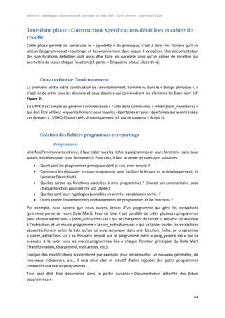 Mémoire - Développer, Automatiser et Optimiser un Data Mart - Julien Diennet - Septembre 2014
44
Troisième phase : Construction, spécifications détaillées et cahier de
recette
Cette phase permet de construire le « squelette » du processus, c’est à dire : les fichiers qu’il va
utiliser (programmes et reportings) et l’environnement dans lequel il va opérer. Une documentation
des spécifications détaillées doit aussi être faite en parallèle ainsi qu’un cahier de recettes qui
permettra de tester chaque fonction (cf. partie « Cinquième phase : Recette »).
Construction de l’environnement
La première partie est la construction de l’environnement. Comme vu dans le « Design physique », il
s’agit ici de créer tous les dossiers et sous-dossiers qui contiendront les éléments du Data Mart (cf.
Figure 9).
En UNIX il est simple de générer l’arborescence à l’aide de la commande « mkdir [nom_répertoire] »
qui doit être utilisée séquentiellement pour tous les répertoires et sous-répertoires qui seront créés.
Les dossiers (…)/[MOIS] sont créés dynamiquement (cf. partie suivante « Script »).
Création des fichiers programmes et reportings
Programmes
Une fois l’environnement créé, il faut créer tous les fichiers programmes et leurs fonctions (sans pour
autant les développer pour le moment). Pour cela, il faut se poser les questions suivantes :
 Quels sont les programmes principaux dont je vais avoir besoin ?
 Comment les découper en sous-programme pour faciliter la lecture et le développement, et
favoriser l’évolutivité.
 Quelles seront les fonctions associées à mes programmes ? (Insérer un commentaire pour
chaque fonction pour décrire son utilité.)
 Quelles sont leurs typologies (variables en entrée, variables en sortie) ?
 Quels seront finalement mes enchaînements de programmes et de fonctions ?
Par exemple, nous savons que nous aurons besoin d’un programme qui gère les extractions
(première partie de notre Data Mart). Pour ce faire il est possible de créer plusieurs programmes
pour chaque extractions « [nom_extraction].sas » qui se chargeront de lancer la requête sql associée
à l’extraction, et un macro-programme « lancer_extractions.sas » qui va lancer toutes les extractions
séquentiellement selon la liste qu’on lui aura renseigné dans une fonction. Enfin, ce programme
« lancer_extractions.sas » se trouvera appelé par le programme mère « prog_general.sas » qui va
exécuter à la suite tous les macro-programmes liés à chaque fonction principale du Data Mart
(Transformation, Chargement, Indicateurs, etc.).
Lorsque des modifications surviendront par exemple pour implémenter un nouveau périmètre, de
nouveaux indicateurs, etc., il sera ainsi clair et intuitif d’aller rajouter des petits programmes
connectés aux macro-programmes.
Tout ceci doit être documenté dans la partie suivante « Documentation détaillée des futurs
programmes ».
 