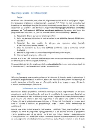 Mémoire - Développer, Automatiser et Optimiser un Data Mart - Julien Diennet - Septembre 2014
46
Quatrième phase : Développement
Script
Un « script » est un diminutif pour parler des programmes qui sont écrits en « langage de script ».
Des langages de script connus sont par exemple : JavaScript, PHP, Python, etc. Mais aussi, et surtout
dans notre cas, les langages de script sont utilisés sous UNIX (exemple : bash, sh, ksh, etc.). C’est avec
ces derniers que la solution a été développée. Ils permettent de regrouper une série de commandes
reconnues par l’environnement UNIX et de les exécuter rapidement. Ils peuvent ainsi lancer des
programmes SAS. Dans notre cas, un script peut exécuter les actions suivantes (cf. ANNEXE 1) :
1. Récupérer la date du jour via une fonction prédéfinie
2. Créer une variable qui contient le mois actuel au format AAAAMM. Exemple 201408 pour
août 2014
3. Récupérer dans des variables les adresses des répertoires utiles. Exemple
« /serv123/SAD/DATAMART/DONNEES »
4. Créer les répertoires du mois dans DONNEES et SORTIES avec la commande « mkdir
(…)/[MOIS] »
5. Exécuter le programme SAS principal et sauvegarder sa log, datée du jour.
6. Informer que le programme est terminé
Lorsque le script est créé, un simple appel de celui-ci dans un terminal de commande UNIX permet
de lancer toutes les actions qui y sont contenues.
Un aspect très important des scripts vient de leur automatisation (lancement automatique depuis un
« ordonnanceur »). Il est détaillé dans la partie « Automatisation ».
SAS
SAS est un langage de programmation qui permet le traitement de données rapide et automatique. Il
permet ainsi de gérer des bases de données, de faire des statistiques et de générer des reportings, de
manière dynamique et intuitive pour un informaticien grâce à son langage « macro » (cf. partie
« Macros variables et macros fonctions »).
Inclusions de sous-programmes
Les inclusions de sous-programmes permettent d’imbriquer plusieurs programmes les uns à la suite
des autres de manière hiérarchique. On parle ainsi de « modularité des programmes ». De ce fait, au
lieu de tout développer dans un seul programme, on peut fragmenter le code en plusieurs morceaux
pour instaurer une cohérence dans nos programmes et ainsi obtenir une facilité de lecture et
d’écriture (cf. partie « Optimisation pour la lecture et l’écriture »). Cette facilité se retrouve aussi
dans la capacité d’évolution du programme (cf. partie « Sixième phase : Maintenance et
évolutions »).
Pour ce faire, il faut utiliser la ligne de code suivante : « %include ‘’[nom_programme].sas’’; ». Par
exemple, au début du programme « prog_général.sas », il est possible d’inclure le programme
« lancer_extractions.sas » et ce dernier va à son tour inclure plusieurs sous-programmes
« [nom_extraction].sas ». L’exécution va alors commencer depuis le premier programme, puis passer
au sous-programme suivant et commencer par le niveau le plus fin puis remonter, et ainsi de suite
 