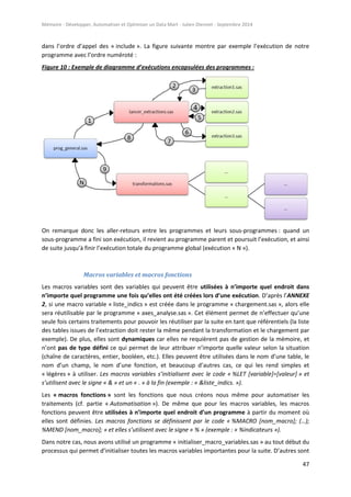 Mémoire - Développer, Automatiser et Optimiser un Data Mart - Julien Diennet - Septembre 2014
47
dans l’ordre d’appel des « include ». La figure suivante montre par exemple l’exécution de notre
programme avec l’ordre numéroté :
Figure 10 : Exemple de diagramme d’exécutions encapsulées des programmes :
On remarque donc les aller-retours entre les programmes et leurs sous-programmes : quand un
sous-programme a fini son exécution, il revient au programme parent et poursuit l’exécution, et ainsi
de suite jusqu’à finir l’exécution totale du programme global (exécution « N »).
Macros variables et macros fonctions
Les macros variables sont des variables qui peuvent être utilisées à n’importe quel endroit dans
n’importe quel programme une fois qu’elles ont été créées lors d’une exécution. D’après l’ANNEXE
2, si une macro variable « liste_indics » est créée dans le programme « chargement.sas », alors elle
sera réutilisable par le programme « axes_analyse.sas ». Cet élément permet de n’effectuer qu’une
seule fois certains traitements pour pouvoir les réutiliser par la suite en tant que référentiels (la liste
des tables issues de l’extraction doit rester la même pendant la transformation et le chargement par
exemple). De plus, elles sont dynamiques car elles ne requièrent pas de gestion de la mémoire, et
n’ont pas de type défini ce qui permet de leur attribuer n’importe quelle valeur selon la situation
(chaîne de caractères, entier, booléen, etc.). Elles peuvent être utilisées dans le nom d’une table, le
nom d’un champ, le nom d’une fonction, et beaucoup d’autres cas, ce qui les rend simples et
« légères » à utiliser. Les macros variables s’initialisent avec le code « %LET [variable]=[valeur] » et
s’utilisent avec le signe « & » et un « . » à la fin (exemple : « &liste_indics. »).
Les « macros fonctions » sont les fonctions que nous créons nous même pour automatiser les
traitements (cf. partie « Automatisation »). De même que pour les macros variables, les macros
fonctions peuvent être utilisées à n’importe quel endroit d’un programme à partir du moment où
elles sont définies. Les macros fonctions se définissent par le code « %MACRO [nom_macro]; (…);
%MEND [nom_macro]; » et elles s’utilisent avec le signe « % » (exemple : « %indicateurs »).
Dans notre cas, nous avons utilisé un programme « initialiser_macro_variables.sas » au tout début du
processus qui permet d’initialiser toutes les macros variables importantes pour la suite. D’autres sont
 