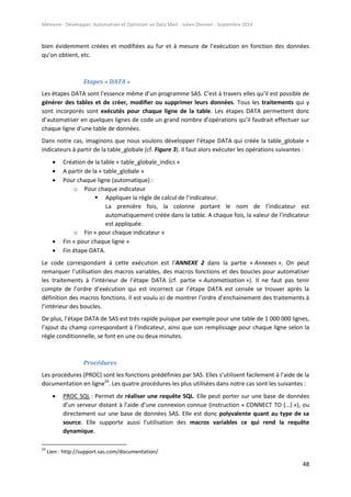 Mémoire - Développer, Automatiser et Optimiser un Data Mart - Julien Diennet - Septembre 2014
48
bien évidemment créées et modifiées au fur et à mesure de l’exécution en fonction des données
qu’on obtient, etc.
Etapes « DATA »
Les étapes DATA sont l’essence même d’un programme SAS. C’est à travers elles qu’il est possible de
générer des tables et de créer, modifier ou supprimer leurs données. Tous les traitements qui y
sont incorporés sont exécutés pour chaque ligne de la table. Les étapes DATA permettent donc
d’automatiser en quelques lignes de code un grand nombre d’opérations qu’il faudrait effectuer sur
chaque ligne d’une table de données.
Dans notre cas, imaginons que nous voulons développer l’étape DATA qui créée la table_globale +
indicateurs à partir de la table_globale (cf. Figure 3). Il faut alors exécuter les opérations suivantes :
 Création de la table « table_globale_indics »
 A partir de la « table_globale »
 Pour chaque ligne (automatique) :
o Pour chaque indicateur
 Appliquer la règle de calcul de l’indicateur.
La première fois, la colonne portant le nom de l’indicateur est
automatiquement créée dans la table. A chaque fois, la valeur de l’indicateur
est appliquée.
o Fin « pour chaque indicateur »
 Fin « pour chaque ligne »
 Fin étape DATA.
Le code correspondant à cette exécution est l’ANNEXE 2 dans la partie « Annexes ». On peut
remarquer l’utilisation des macros variables, des macros fonctions et des boucles pour automatiser
les traitements à l’intérieur de l’étape DATA (cf. partie « Automatisation »). Il ne faut pas tenir
compte de l’ordre d’exécution qui est incorrect car l’étape DATA est censée se trouver après la
définition des macros fonctions. Il est voulu ici de montrer l’ordre d’enchainement des traitements à
l’intérieur des boucles.
De plus, l’étape DATA de SAS est très rapide puisque par exemple pour une table de 1 000 000 lignes,
l’ajout du champ correspondant à l’indicateur, ainsi que son remplissage pour chaque ligne selon la
règle conditionnelle, se font en une ou deux minutes.
Procédures
Les procédures (PROC) sont les fonctions prédéfinies par SAS. Elles s’utilisent facilement à l’aide de la
documentation en ligne24
. Les quatre procédures les plus utilisées dans notre cas sont les suivantes :
 PROC SQL : Permet de réaliser une requête SQL. Elle peut porter sur une base de données
d’un serveur distant à l’aide d’une connexion connue (instruction « CONNECT TO (…) »), ou
directement sur une base de données SAS. Elle est donc polyvalente quant au type de sa
source. Elle supporte aussi l’utilisation des macros variables ce qui rend la requête
dynamique.
24
Lien : http://support.sas.com/documentation/
 