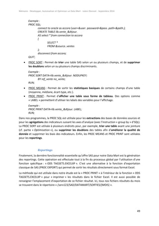 Mémoire - Développer, Automatiser et Optimiser un Data Mart - Julien Diennet - Septembre 2014
49
Exemple :
PROC SQL;
connect to oracle as accora (user=&user. password=&pass. path=&path.);
CREATE TABLE lib.vente_&dtjour.
AS select * from connection to accora
(
SELECT *
FROM &source..ventes
);
disconnect from accora;
QUIT;
 PROC SORT : Permet de trier une table SAS selon un ou plusieurs champs, et de supprimer
les doublons selon un ou plusieurs champs discriminants.
Exemple :
PROC SORT DATA=lib.vente_&dtjour. NODUPKEY;
BY ref_vente no_vente;
RUN;
 PROC MEANS : Permet de sortir les statistiques basiques de certains champs d’une table
(moyenne, médiane, écart-type, etc.).
 PROC PRINT : Permet d’afficher une table sous forme de tableau. Des options comme
« LABEL » permettent d’utiliser les labels des variables pour l’affichage.
Exemple :
PROC PRINT DATA=lib.vente_&dtjour. LABEL;
RUN;
Dans nos programmes, la PROC SQL est utilisée pour les extractions des bases de données sources et
pour les agrégations des indicateurs suivant les axes d’analyse (avec l’instruction « group by » d’SQL).
La PROC SORT est utilisée à plusieurs endroits pour, par exemple, trier une table avant une jointure
(cf. partie « Optimisation »), ou supprimer les doublons des tables afin d’améliorer la qualité de
donnée et supprimer les biais des indicateurs. Enfin, les PROC MEANS et PROC PRINT sont utilisées
pour les reportings.
Reportings
Finalement, la dernière fonctionnalité essentielle qu’offre SAS pour notre Data Mart est la génération
des reportings. Cette opération est effectuée tout à la fin du processus global par l’utilisation d’une
fonction spécifique : « ODS TAGSETS.EXCELXP ». C’est une alternative à la fonction d’exportation
classique de SAS (PROC EXPORT) qui permet de sortir les résultats directement sous format Excel.
La méthode qui est utilisée dans notre étude est la « PROC PRINT » à l’intérieur de la fonction « ODS
TAGSETS.EXCELXP » pour « imprimer » les résultats dans le fichier Excel. Il est aussi possible de
renseigner l’emplacement d’exportation de ce fichier résultat. Ici, tous nos fichiers résultats du mois
se trouvent dans le répertoire « /serv123/SAD/DATAMART/SORTIES/[MOIS] ».
 