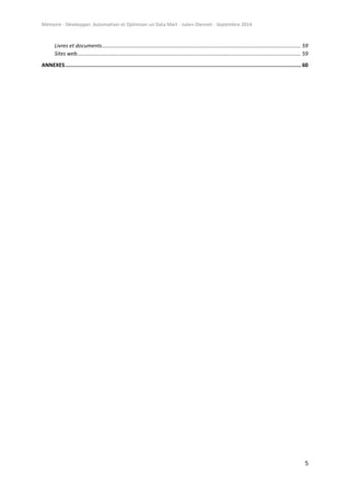 Mémoire - Développer, Automatiser et Optimiser un Data Mart - Julien Diennet - Septembre 2014
5
Livres et documents...................................................................................................................................... 59
Sites web....................................................................................................................................................... 59
ANNEXES........................................................................................................................................................ 60
 