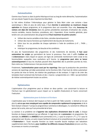 Mémoire - Développer, Automatiser et Optimiser un Data Mart - Julien Diennet - Septembre 2014
50
Automatisation
Comme nous l’avons vu dans la partie théorique et tout au long de notre démarche, l’automatisation
est sans doute l’aspect le plus important du Data Mart.
Le fait même d’utiliser l’informatique pour générer le Data Mart créer une certaine « base
automatique ». Mais en plus de cette base, il faut chercher à automatiser au maximum chaque
opération de chaque programme, et le programme dans son ensemble. Pour cela, beaucoup de
notions ont déjà été introduites dans les parties précédentes (exemples d’utilisation des scripts,
macros variables, macros fonctions, procédures, etc.). Cependant, d’une manière générale, pour
tendre vers une automatisation des programmes il faut maximiser les points suivants :
 Utiliser des macros variables et des listes, calculées dynamiquement.
 Utiliser des macros fonctions qui implémentent des boucles de traitements.
 Gérer tous les cas possibles de chaque opération à l’aide de conditions (« IF … THEN …
ELSE »).
 Imbriquer les programmes, les boucles et les conditions.
En plus de l’automatisation des programmes et des traitements de données, il faut aussi
automatiser les scripts qui permettent de lancer le processus. Pour cela il suffit d’utiliser un
« ordonnanceur » dans lequel on ajoute une ligne de commande mentionnant notre script et les
horaires/dates auxquelles nous souhaitons qu’il tourne. Le programme peut alors se lancer
automatiquement et tous les résultats peuvent être disponibles dès la première journée du mois.
Dans notre cas, l’ordonnanceur n’est pas encore utilisé.
Finalement, l’automatisation passe aussi par les reportings. Bien que la production des premières
versions de reportings soit déjà automatisée via les fonctions SAS, il faut tout de même automatiser
les parties de mise en forme, de création des graphiques et des analyses. Il s’agit ici de créer des
templates Excel contenant des formules et des « macros » programmées en « VBA » qui permettent
de réaliser automatiquement toutes ces actions.
Optimisation
L’optimisation d’un programme peut se diviser en deux parties : une concernant la lecture et
l’écriture (qui n’a généralement aucun impact sur la rapidité d’exécution) et l’autre concernant
l’exécution.
Optimisation pour la lecture et l’écriture
L’optimisation pour la lecture doit toujours se faire à partir de l’idée suivante : si demain je ne suis
plus là, est-ce que mon remplaçant sera capable de comprendre rapidement le programme et de le
faire évoluer si besoin ? Lorsqu’un programmeur commence à développer, il a rarement le réflexe de
penser de la sorte, alors qu’il est primordial de le faire.
La solution à ce problème est d’apporter des explications directement dans le code, à chaque
fonction et chaque traitement qui est effectué. Il s’agit donc de « commenter » le programme. Par
exemple, les ANNEXE 1 et ANNEXE 2 sont commentés (« # (…) » pour le script et « /* (…) */ » pour le
programme sas). De plus, un autre moyen facilitant la lecture et la compréhension du programme est
« l’indentation » : Toute nouvelle fonction ou toute nouvelle boucle implique une tabulation
supplémentaire dans l’écriture, pour modéliser les différents niveaux d’exécutions (encore une fois,
les annexes en montre un exemple).
 