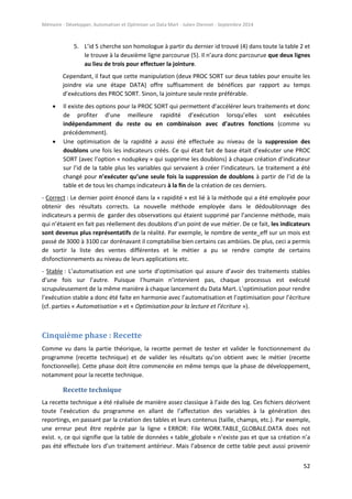 Mémoire - Développer, Automatiser et Optimiser un Data Mart - Julien Diennet - Septembre 2014
52
5. L’id 5 cherche son homologue à partir du dernier id trouvé (4) dans toute la table 2 et
le trouve à la deuxième ligne parcourue (5). Il n’aura donc parcourue que deux lignes
au lieu de trois pour effectuer la jointure.
Cependant, il faut que cette manipulation (deux PROC SORT sur deux tables pour ensuite les
joindre via une étape DATA) offre suffisamment de bénéfices par rapport au temps
d’exécutions des PROC SORT. Sinon, la jointure seule reste préférable.
 Il existe des options pour la PROC SORT qui permettent d’accélérer leurs traitements et donc
de profiter d’une meilleure rapidité d’exécution lorsqu’elles sont exécutées
indépendamment du reste ou en combinaison avec d’autres fonctions (comme vu
précédemment).
 Une optimisation de la rapidité a aussi été effectuée au niveau de la suppression des
doublons une fois les indicateurs créés. Ce qui était fait de base était d’exécuter une PROC
SORT (avec l’option « nodupkey » qui supprime les doublons) à chaque création d’indicateur
sur l’id de la table plus les variables qui servaient à créer l’indicateurs. Le traitement a été
changé pour n’exécuter qu’une seule fois la suppression de doublons à partir de l’id de la
table et de tous les champs indicateurs à la fin de la création de ces derniers.
- Correct : Le dernier point énoncé dans la « rapidité » est lié à la méthode qui a été employée pour
obtenir des résultats corrects. La nouvelle méthode employée dans le dédoublonnage des
indicateurs a permis de garder des observations qui étaient supprimé par l’ancienne méthode, mais
qui n’étaient en fait pas réellement des doublons d’un point de vue métier. De ce fait, les indicateurs
sont devenus plus représentatifs de la réalité. Par exemple, le nombre de vente_eff sur un mois est
passé de 3000 à 3100 car dorénavant il comptabilise bien certains cas ambiües. De plus, ceci a permis
de sortir la liste des ventes différentes et le métier a pu se rendre compte de certains
disfonctionnements au niveau de leurs applications etc.
- Stable : L’automatisation est une sorte d’optimisation qui assure d’avoir des traitements stables
d’une fois sur l’autre. Puisque l’humain n’intervient pas, chaque processus est exécuté
scrupuleusement de la même manière à chaque lancement du Data Mart. L’optimisation pour rendre
l’exécution stable a donc été faite en harmonie avec l’automatisation et l’optimisation pour l’écriture
(cf. parties « Automatisation » et « Optimisation pour la lecture et l’écriture »).
Cinquième phase : Recette
Comme vu dans la partie théorique, la recette permet de tester et valider le fonctionnement du
programme (recette technique) et de valider les résultats qu’on obtient avec le métier (recette
fonctionnelle). Cette phase doit être commencée en même temps que la phase de développement,
notamment pour la recette technique.
Recette technique
La recette technique a été réalisée de manière assez classique à l’aide des log. Ces fichiers décrivent
toute l’exécution du programme en allant de l’affectation des variables à la génération des
reportings, en passant par la création des tables et leurs contenus (taille, champs, etc.). Par exemple,
une erreur peut être repérée par la ligne « ERROR: File WORK.TABLE_GLOBALE.DATA does not
exist. », ce qui signifie que la table de données « table_globale » n’existe pas et que sa création n’a
pas été effectuée lors d’un traitement antérieur. Mais l’absence de cette table peut aussi provenir
 