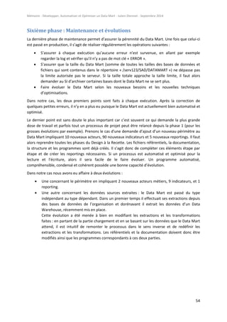 Mémoire - Développer, Automatiser et Optimiser un Data Mart - Julien Diennet - Septembre 2014
54
Sixième phase : Maintenance et évolutions
La dernière phase de maintenance permet d’assurer la pérennité du Data Mart. Une fois que celui-ci
est passé en production, il s’agit de réaliser régulièrement les opérations suivantes :
 S’assurer à chaque exécution qu’aucune erreur n’est survenue, en allant par exemple
regarder la log et vérifier qu’il n’y a pas de mot clé « ERROR ».
 S’assurer que la taille du Data Mart (somme de toutes les tailles des bases de données et
fichiers qui sont contenus dans le répertoire « /serv123/SAD/DATAMART ») ne dépasse pas
la limite autorisée pas le serveur. Si la taille totale approche la taille limite, il faut alors
demander au SI d’archiver certaines bases dont le Data Mart ne se sert plus.
 Faire évoluer le Data Mart selon les nouveaux besoins et les nouvelles techniques
d’optimisations.
Dans notre cas, les deux premiers points sont faits à chaque exécution. Après la correction de
quelques petites erreurs, il n’y en a plus eu puisque le Data Mart est actuellement bien automatisé et
optimisé.
Le dernier point est sans doute le plus important car c’est souvent ce qui demande la plus grande
dose de travail et parfois tout un processus de projet peut être relancé depuis la phase 1 (pour les
grosses évolutions par exemple). Prenons le cas d’une demande d’ajout d’un nouveau périmètre au
Data Mart impliquant 10 nouveaux acteurs, 90 nouveaux indicateurs et 5 nouveaux reportings. Il faut
alors reprendre toutes les phases du Design à la Recette. Les fichiers référentiels, la documentation,
la structure et les programmes sont déjà créés. Il s’agit donc de compléter ces éléments étape par
étape et de créer les reportings nécessaires. Si un processus est automatisé et optimisé pour la
lecture et l’écriture, alors il sera facile de le faire évoluer. Un programme automatisé,
compréhensible, condensé et cohérent possède une bonne capacité d’évolution.
Dans notre cas nous avons eu affaire à deux évolutions :
 Une concernant le périmètre en impliquant 2 nouveaux acteurs métiers, 9 indicateurs, et 1
reporting.
 Une autre concernant les données sources extraites : le Data Mart est passé du type
indépendant au type dépendant. Dans un premier temps il effectuait ses extractions depuis
des bases de données de l’organisation et dorénavant il extrait les données d’un Data
Warehouse, récemment mis en place.
Cette évolution a été menée à bien en modifiant les extractions et les transformations
faites : en partant de la partie chargement et en se basant sur les données que le Data Mart
attend, il est intuitif de remonter le processus dans le sens inverse et de redéfinir les
extractions et les transformations. Les référentiels et la documentation doivent donc être
modifiés ainsi que les programmes correspondants à ces deux parties.
 