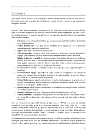 Mémoire - Développer, Automatiser et Optimiser un Data Mart - Julien Diennet - Septembre 2014
56
DISCUSSION
Cette partie permet de discuter des hypothèses, de la méthode employée et des résultats obtenus.
Elle sert à prendre du recul pour faire le bilan de ce qui a été fait et penser ce qui pourrait être
changé ou amélioré.
Comme vu dans la partie « Résumé », nous avons fait des hypothèses sur l’entreprise, le type de Data
Mart, la taille et la complexité des données, l’environnement de développement, les outils utilisés,
les résultats souhaités et les accès aux données. Il est cependant possible d’élargir ces hypothèses
selon notre cas de figure :
 Entreprise : n’importe quelle taille tant que les secteurs d’activité et leurs bases de données
sont clairement définis.
 Gestion du Data Mart : peut être fait par n’importe quelle équipe qui a les compétences
nécessaires dans le traitement de données.
 Type de Data Mart : dépendant ou indépendant.
 Taille des données : n’importe quelle taille moyenne ou importante tant que les bénéfices
dégagés sont supérieurs aux coûts d’implémentation et de maintenance du Data Mart.
 Modèle de données et qualité : les données peuvent être relationnelles, provenir de fichiers
plats ou de fichiers web, et elles doivent vérifier au moins l’exactitude et la complétude. Une
table globale regroupant toutes les données peut être créée ou alors les tables peuvent
rester indépendantes, avec des clés de jointures disponibles.
 L’environnement physique : n’importe quel type de serveur qui puisse supporter le poids du
Data Mart.
 L’environnement logique : peut être un SGBD fournit par un logiciel ou un système de
dossiers, ou les deux. Dans un système de dossiers, les types des bases de données doivent
être unifiés et ces dernières doivent être mobiles.
 Outils utilisés : pas de logiciel avec solutions intégrées. Les langages de programmation et
logiciels utilisés peuvent être de toute sorte. Ils doivent simplement remplir les 4 fonctions
identifiées dans la partie « Outils utilisés ».
 Automatisation : généralement indispensable. Un Data Mart non automatique est un DM qui
sera lent et source d’erreurs.
 Résultats souhaités : indicateurs, listes de données, données brutes ou analyses.
 Accès aux données : l’équipe de développement doit avoir des accès de lecture et d’écriture
sur l’ensemble du Data Mart. Les équipes métiers peuvent avoir des accès en lecture
seulement.
Dans un environnement type SGBD classique (« SQL Server », « MySQL »), il serait par exemple
possible de créer les tables grâce à la commande « CREATE TABLE [nom_table] AS … ». C’est
d’ailleurs cette même commande qui gère les métadonnées dans le cadre d’un SGBD. Avec cet
environnement, la création des indicateurs et axes d’analyses serait par contre plus difficiles à gérer
(utilisation des commandes « ALTER TABLE », « UPDATE », « INSERT », etc.) à la différence d’une
étape DATA SAS intuitive et facile à automatiser.
Au niveau des méthodes de dédoublonnage pour assurer l’Unicité des données, les seules méthodes
employées dans notre étude sont des méthodes déterministes utilisant des champs discriminant.
Comme vu dans la partie théorique « Les indicateurs : une vision traitée et concise de l’information »,
 