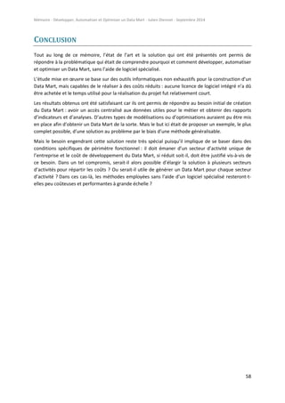 Mémoire - Développer, Automatiser et Optimiser un Data Mart - Julien Diennet - Septembre 2014
58
CONCLUSION
Tout au long de ce mémoire, l’état de l’art et la solution qui ont été présentés ont permis de
répondre à la problématique qui était de comprendre pourquoi et comment développer, automatiser
et optimiser un Data Mart, sans l’aide de logiciel spécialisé.
L’étude mise en œuvre se base sur des outils informatiques non exhaustifs pour la construction d’un
Data Mart, mais capables de le réaliser à des coûts réduits : aucune licence de logiciel intégré n’a dû
être achetée et le temps utilisé pour la réalisation du projet fut relativement court.
Les résultats obtenus ont été satisfaisant car ils ont permis de répondre au besoin initial de création
du Data Mart : avoir un accès centralisé aux données utiles pour le métier et obtenir des rapports
d’indicateurs et d’analyses. D’autres types de modélisations ou d’optimisations auraient pu être mis
en place afin d’obtenir un Data Mart de la sorte. Mais le but ici était de proposer un exemple, le plus
complet possible, d’une solution au problème par le biais d’une méthode généralisable.
Mais le besoin engendrant cette solution reste très spécial puisqu’il implique de se baser dans des
conditions spécifiques de périmètre fonctionnel : il doit émaner d’un secteur d’activité unique de
l’entreprise et le coût de développement du Data Mart, si réduit soit-il, doit être justifié vis-à-vis de
ce besoin. Dans un tel compromis, serait-il alors possible d’élargir la solution à plusieurs secteurs
d’activités pour répartir les coûts ? Ou serait-il utile de générer un Data Mart pour chaque secteur
d’activité ? Dans ces cas-là, les méthodes employées sans l’aide d’un logiciel spécialisé resteront-t-
elles peu coûteuses et performantes à grande échelle ?
 