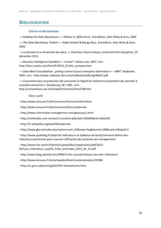 Mémoire - Développer, Automatiser et Optimiser un Data Mart - Julien Diennet - Septembre 2014
59
BIBLIOGRAPHIE
Livres et documents
- « Building the Data Warehouse » – William H. (Bill) Inmon. 3rd edition, John Wiley & Sons, 2002.
- « The Data Warehouse Toolkit » – Ralph Kimball & Margy Ross. 2nd edition, John Wiley & Sons,
2002.
- « La donnée et sa dimension de valeur », Chercheur Dario Colazzo, Université Paris Dauphine, 10
décembre 2013.
- « Business Intelligence Standard » – Oracle®. Edition one, 2007. Lien :
http://docs.oracle.com/html/E10312_01/dm_concepts.htm
- « Data Mart Consolidation : getting control of your enterprise information » – IBM®, Redbooks.
2005. Lien : http://www.redbooks.ibm.com/redbooks/pdfs/sg246653.pdf
- « Convention pour la protection des personnes à l'égard du traitement automatisé des données à
caractère personnel », Strasbourg, 28.I.1981. Lien :
http://conventions.coe.int/treaty/fr/treaties/html/108.htm
Sites web
- http://www.larousse.fr/dictionnaires/francais/information
- http://www.larousse.fr/dictionnaires/francais/donnée
- http://www.information-management.com/glossary/u.html
- http://methodoc.univ-rennes2.fr/content.php?pid=105695&sid=1066140
- http://fr.wikipedia.org/wiki/Métadonnée
- http://www.gbo.tn/index.php?option=com_fsf&view=faq&Itemid=189&catid=2&faqid=3
- http://www.qualiblog.fr/objectifs-indicateurs-et-tableaux-de-bord/comment-definir-des-
indicateurs-pertinents-pour-mesurer-lefficacite-des-systemes-de-management/
- http://www.has-sante.fr/portail/upload/docs/application/pdf/2013-
02/suivi_indicateurs_qualite_fiche_technique_2013_01_31.pdf
- http://www.blog.saeeed.com/2009/11/les-caracteristiques-dun-bon-indicateur/
- http://www.larousse.fr/encyclopedie/divers/automatisation/24386
- http://cs.gmu.edu/cne/pjd/GP/GP-site/welcome.html
 