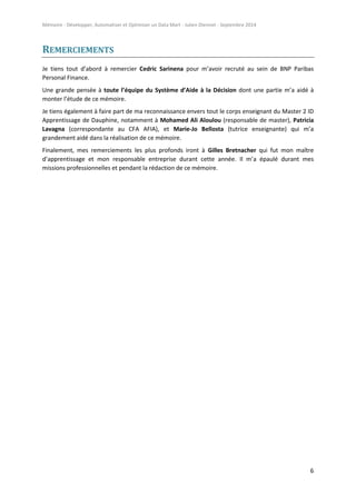 Mémoire - Développer, Automatiser et Optimiser un Data Mart - Julien Diennet - Septembre 2014
6
REMERCIEMENTS
Je tiens tout d’abord à remercier Cedric Sarinena pour m’avoir recruté au sein de BNP Paribas
Personal Finance.
Une grande pensée à toute l’équipe du Système d’Aide à la Décision dont une partie m’a aidé à
monter l’étude de ce mémoire.
Je tiens également à faire part de ma reconnaissance envers tout le corps enseignant du Master 2 ID
Apprentissage de Dauphine, notamment à Mohamed Ali Aloulou (responsable de master), Patricia
Lavagna (correspondante au CFA AFIA), et Marie-Jo Bellosta (tutrice enseignante) qui m’a
grandement aidé dans la réalisation de ce mémoire.
Finalement, mes remerciements les plus profonds iront à Gilles Bretnacher qui fut mon maître
d’apprentissage et mon responsable entreprise durant cette année. Il m’a épaulé durant mes
missions professionnelles et pendant la rédaction de ce mémoire.
 