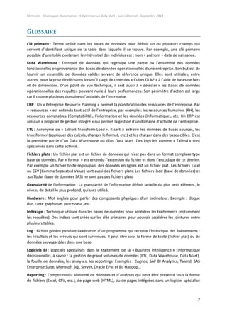 Mémoire - Développer, Automatiser et Optimiser un Data Mart - Julien Diennet - Septembre 2014
7
GLOSSAIRE
Clé primaire : Terme utilisé dans les bases de données pour définir un ou plusieurs champs qui
servent d’identifiant unique de la table dans laquelle il se trouve. Par exemple, une clé primaire
possible d’une table contenant le référentiel des individus est : nom + prénom + date de naissance.
Data Warehouse : Entrepôt de données qui regroupe une partie ou l'ensemble des données
fonctionnelles en provenance des bases de données opérationnelles d'une entreprise. Son but est de
fournir un ensemble de données valides servant de référence unique. Elles sont utilisées, entre
autres, pour la prise de décisions lorsqu’il s’agit de créer des « Cubes OLAP » à l’aide de bases de faits
et de dimensions. D’un point de vue technique, il sert aussi à « délester » les bases de données
opérationnelles des requêtes pouvant nuire à leurs performances. Son périmètre d’action est large
car il couvre plusieurs domaines d’activités de l’entreprise.
ERP : Un « Enterprise Resource Planning » permet la planification des ressources de l’entreprise. Par
« ressources » est entendu tout actif de l’entreprise, par exemple : les ressources humaines (RH), les
ressources comptables (Comptabilité), l’information et les données (Informatique), etc. Un ERP est
ainsi un « progiciel de gestion intégré » qui permet la gestion d’un domaine d’activité de l’entreprise.
ETL : Acronyme de « Extract-Transform-Load ». Il sert à extraire les données de bases sources, les
transformer (appliquer des calculs, changer le format, etc.) et les charger dans des bases cibles. C’est
la première partie d’un Data Warehouse ou d’un Data Mart. Des logiciels comme « Talend » sont
spécialisés dans cette activité.
Fichiers plats : Un fichier plat est un fichier de données qui n’est pas dans un format complexe type
base de données. Par « format » est entendu l’extension du fichier et donc l’encodage de ce dernier.
Par exemple un fichier texte regroupant des données en lignes est un fichier plat. Les fichiers Excel
ou CSV (Comma Separated Value) sont aussi des fichiers plats. Les fichiers .bdd (base de données) et
.sas7bdat (base de données SAS) ne sont pas des fichiers plats.
Granularité de l’information : La granularité de l’information définit la taille du plus petit élément, le
niveau de détail le plus profond, qui sera utilisé.
Hardware : Mot anglais pour parler des composants physiques d’un ordinateur. Exemple : disque
dur, carte graphique, processeur, etc.
Indexage : Technique utilisée dans les bases de données pour accélérer les traitements (notamment
les requêtes). Des indexs sont créés sur les clés primaires pour pouvoir accélérer les jointures entre
plusieurs tables.
Log : Fichier généré pendant l’exécution d’un programme qui recense l’historique des évènements :
les résultats et les erreurs qui sont survenues. Il peut être sous la forme de texte (fichier plat) ou de
données sauvegardées dans une base.
Logiciels BI : Logiciels spécialisés dans le traitement de la « Business Intelligence » (informatique
décisionnelle), à savoir : la gestion de grand volumes de données (ETL, Data Warehouse, Data Mart),
la fouille de données, les analyses, les reportings. Exemples : Cognos, SAP BI Analytics, Talend, SAS
Enterprise Suite, Microsoft SQL Server, Oracle EPM et BI, Hadoop…
Reporting : Compte-rendu alimenté de données et d’analyses qui peut être présenté sous la forme
de fichiers (Excel, CSV, etc.), de page web (HTML), ou de pages intégrées dans un logiciel spécialisé
 