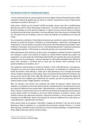 Mémoire - Développer, Automatiser et Optimiser un Data Mart - Julien Diennet - Septembre 2014
9
INTRODUCTION ET PROBLEMATIQUE
« Si l’on numérisait toutes les communications et les écrits depuis l’aube de l’humanité jusqu’en 2003,
il faudrait 5 milliards de gigabits pour les mettre en mémoire. Aujourd’hui ce volume d’informations
numériques est produit en deux jours. »1
Cette phrase, répétée par Eric Schmidt l’ex-PDG de Google, résume assez bien la problématique
générale que subit le monde informatique d’aujourd’hui : le nombre de données générées dans les
domaines publiques et privés devient vertigineux. Il s’agit de trouver comment stocker et analyser
ces données dans des temps raisonnables. Les termes Big Data, Smart Data, Business Intelligence (BI)
etc. font parler d’eux car ils tentent, à tort ou à raison, de répondre à ce problème qui ne cesse de
croître.
Pour comprendre ce domaine, il faut d’abord commencer par assimiler les notions d’information, de
données, de qualité de données, d’indicateurs et d’automatisation. L’expression « technologies de
l’information » n’est pas utilisée au hasard car le but premier de l’informatique est de récolter, traiter
et diffuser l’information. De là émane le terme « Informatique Décisonnelle » (traduction de Business
Intelligence) qui signifie « l’informatique au service des données, pour la prise de décisions ».
Cette spécialisation vient du fait que, de plus en plus, les dirigeants souhaitent connaître l’activité de
leur entreprise. L’accès à des résumés et analyses de l’activité devient essentiel pour piloter son
organisation. Un autre aspect de l’Informatique Décisionnelle est la gestion des sources de données
multiples au sein d’une entreprise : comment regrouper les informations éparpillées dans différentes
bases d’une entreprise ? Comment faire en sorte que ces données soient cohérentes et de
qualité (complètes, sans doublons, etc.) ?
Pour répondre à cette demande, les notions d’« Analytics » et de « Data Warehouse » sont apparues.
L’Analytics n’est autre que l’analyse de données qui comprend : les statistiques, les indicateurs et la
fouille de données (« Data Mining »). Tandis que le Data Warehouse est un entrepôt de données
central, chargé de regrouper et de formaliser toutes les données fonctionnelles de l’entreprise. Des
acteurs connus comme SAS, Oracle, IBM, SAP, Microsoft, Talend etc. ont développé des logiciels BI
qui offrent des suites intégrées pour implémenter ces solutions, qui sont en concurrence comme le
montre l’étude annuelle « Magic Quadrant » de Gartner.
Mais ces solutions sont souvent très coûteuses (de l’ordre de plusieurs milliers d’euros par
utilisateur, en comptant la somme des coûts de licence, d’implémentation et de maintenance). Qu’en
est-il alors de l’obtention d’une solution type « Data Warehouse » lorsque le budget à disposition est
limité ? De plus, le besoin d’avoir accès à un référentiel de données de qualité peut parfois provenir
de plus petites entités. Par exemple, au sein d’une même entreprise, la fonction « Ventes » peut
émettre un besoin plus urgent que la fonction « Ressources Humaines », et leurs attentes en termes
d’analyses seront différentes. Serait-il alors possible de construire rapidement et à coûts réduits un
« Data Warehouse » spécialisé dans les Ventes ?
Cette solution existe et est appelée « Data Mart » (magasin de données). C’est une sorte de Data
Warehouse réduit et spécialisé sur un périmètre donné (branche d’activité, fonction...). Un Data
Mart regroupe, consolide et traite les données d’un secteur d’activité spécifique. Il est généralement
facile, rapide et donc peu coûteux à mettre en place.
1
Citation d’Eric Schmidt, ex-PDG de Google.
 