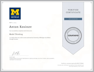 MAY 12, 2014
Anton Kosinov
Model Thinking
a 10 week online non-credit course authorized by University of Michigan and offered
through Coursera
has successfully completed with distinction
SCOTT PAGE
LEONID HUWICZ COLLEGIATE PROFESSOR OF COMPLEX SYSTEMS, POLITICAL SCIENCE, AND ECONOMICS
UNIVERSITY OF MICHIGAN
Verify at coursera.org/verify/ 8XCCTZVGA7
Coursera has confirmed the identity of this individual and
their participation in the course.
 