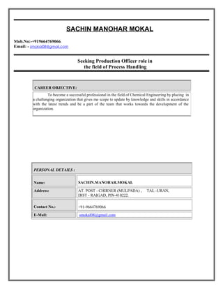SACHIN MANOHAR MOKAL
Mob.No:-+919664769066.
Email: - smokal08@gmail.com
Seeking Production Officer role in
the field of Process Handling
PERSONAL DETAILS :
Name: SACHIN.MANOHAR.MOKAL
Address: AT. POST - CHIRNER (MULPADA) , TAL -URAN,
DIST - RAIGAD, PIN-410222.
Contact No.: +91-9664769066
E-Mail: smokal08@gmail.com
CAREER OBJECTIVE:
To become a successful professional in the field of Chemical Engineering by placing in
a challenging organization that gives me scope to update by knowledge and skills in accordance
with the latest trends and be a part of the team that works towards the development of the
organization.
 