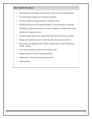 KEY STRENGTH AREAS :KEY STRENGTH AREAS :
? Shift handling which includes smooth running of Plant with online Documentation.
? To control product quality as per marketing atomization.
? Actively conducting cleaning and process validation activity.
? Monitoring the operation like Simple Distillation, Vacuum Distillation, Azeotropic
Distillation, Liquid-Liquid Extraction, Leaching, Stripping, Crystallization & Critical
Reaction like Grignards reaction.
? Filtration through Sparkler filter, Nutche filter,Agitated nutche filter & Centrifuge.
? Drying with Fluidized bed dryer, Vacuum tray dryer, Rotocone vacuum dryer.
? Size reduction through Multi-mill, Cadmill, Vibrating sifter, Jet mill & Blender for
mixing purpose.
? Try to achieve maximum production with required yield.
? Worked with R & D Team for Demonstrate batch.
? Responsible for safe and efficient operation in plant.
? SAP operating.
3
 