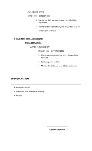 PEZA ROSARIO CAVITE
MARCH 2006 – OCTOBER 2007
 Monitor the daily man power report of the finishing
department
 Monitor and record the hourly and daily output of goods
of the quality controller
 INVENTORY CLERK AND SALES LADY
PALMA COMMERCIAL
SARVIDA ST. SURIGAO CITY
JANUARY 2000 – SEPTEMBER 2001
 Checking and monitoring the stocks that was being
delivered
 Putting tag price on items
 Monitor the stocks and hand it to the warehouse
OTHER QUALIFICATIONS
 Computer Literate
 With Good Inter-personal relationship
 Flexible
___________________
Applicant’s Signature
 
