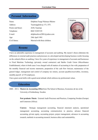 Curriculum Vitae
Name: Delphine Funge Ndzenyo Maimo
Address: Taastrupgårdsvej 173, 3TV.
Postnr and Street: 2630, Taastrup
Telephone: 0045 52507159
E-mail: delphine4ever2001@yahoo.com
Age: 24th April 1981
Civil Status: Married with three children
I have an admirable experience in management of accounts and auditing. My master’s thesis elaborates the
differences in external audit practices and processes in a developed and developing business world, focusing
on the cultural effects on auditing. I have five years of experience in management of accounts and businesses
in Friod Maritime Technology (privately owned contractor) and Batibo Credit Union (Microfinance
Establishment), where in both cases I was charged with all matters of accounting in line with; preparation of
the monthly financial and income statements, preparation of the cash flow forecast, maintenance of the
general ledger, management and control of company tax returns, account payables/receivables, inventory,
monthly payroll of 376 employees.
I have great social skills with a good social attitude which enforces my professional values.
2008 – 2011: Masters in Accounting (MSc) from The School of Business, Economics & law at the
University of Gothenburg- Sweden.
Post graduate Thesis: External Audit Processes and Practices, Comparing Sweden (Europe)
and Cameroon (Africa).
Courses: Strategic management accounting, financial statement analysis, operational
management accounting, accounting communication in practice, advance financial
accounting, private equity, accounting project, project management, advances in accounting
research, methods in accounting research, business ethics and sustainability.
Personal Information
Resume
Education
Delphine
 