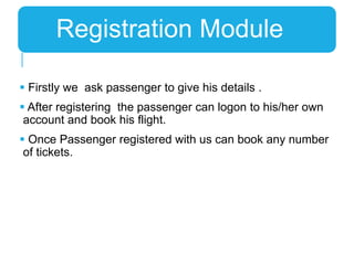  Firstly we ask passenger to give his details .
 After registering the passenger can logon to his/her own
account and book his flight.
 Once Passenger registered with us can book any number
of tickets.
Registration Module
 