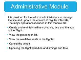 It is provided for the sake of administrators to manage
the site and update the content at regular intervals,
The major operations included in this module are:
 Create and maintain airline schedule, fare and timings
of the Flight.
 View the passenger list.
 View the available seats in the flights.
 Cancel the tickets.
 Updating the flight schedule and timings and fare
Administrative Module
 