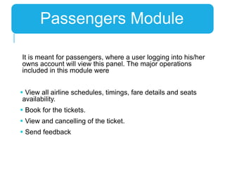 It is meant for passengers, where a user logging into his/her
owns account will view this panel. The major operations
included in this module were
 View all airline schedules, timings, fare details and seats
availability.
 Book for the tickets.
 View and cancelling of the ticket.
 Send feedback
Passengers Module
 