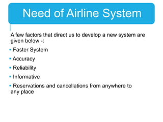 A few factors that direct us to develop a new system are
given below -:
 Faster System
 Accuracy
 Reliability
 Informative
 Reservations and cancellations from anywhere to
any place
Need of Airline System
 