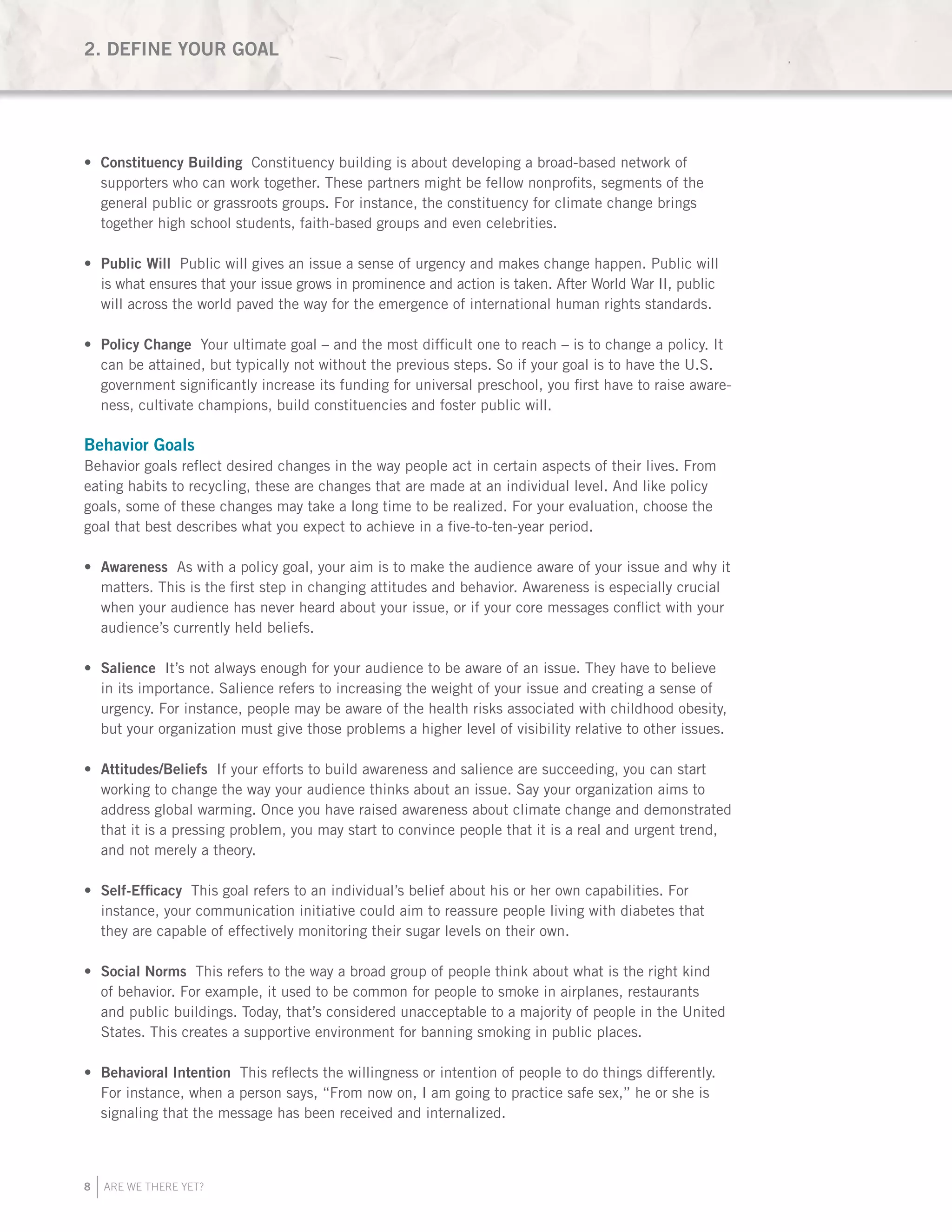 8 ARE WE THERE YET?
Constituency Building•	 Constituency building is about developing a broad-based network of
supporters who can work together. These partners might be fellow nonprofits, segments of the
general public or grassroots groups. For instance, the constituency for climate change brings
together high school students, faith-based groups and even celebrities.
Public Will•	 Public will gives an issue a sense of urgency and makes change happen. Public will
is what ensures that your issue grows in prominence and action is taken. After World War II, public
will across the world paved the way for the emergence of international human rights standards.
Policy Change•	 Your ultimate goal – and the most difficult one to reach – is to change a policy. It
can be attained, but typically not without the previous steps. So if your goal is to have the U.S.
government significantly increase its funding for universal preschool, you first have to raise aware-
ness, cultivate champions, build constituencies and foster public will.
Behavior Goals
Behavior goals reflect desired changes in the way people act in certain aspects of their lives. From
eating habits to recycling, these are changes that are made at an individual level. And like policy
goals, some of these changes may take a long time to be realized. For your evaluation, choose the
goal that best describes what you expect to achieve in a five-to-ten-year period.
Awareness•	 As with a policy goal, your aim is to make the audience aware of your issue and why it
matters. This is the first step in changing attitudes and behavior. Awareness is especially crucial
when your audience has never heard about your issue, or if your core messages conflict with your
audience’s currently held beliefs.
Salience•	 It’s not always enough for your audience to be aware of an issue. They have to believe
in its importance. Salience refers to increasing the weight of your issue and creating a sense of
urgency. For instance, people may be aware of the health risks associated with childhood obesity,
but your organization must give those problems a higher level of visibility relative to other issues.
Attitudes/Beliefs•	 If your efforts to build awareness and salience are succeeding, you can start
working to change the way your audience thinks about an issue. Say your organization aims to
address global warming. Once you have raised awareness about climate change and demonstrated
that it is a pressing problem, you may start to convince people that it is a real and urgent trend,
and not merely a theory.
Self-Efficacy•	 This goal refers to an individual’s belief about his or her own capabilities. For
instance, your communication initiative could aim to reassure people living with diabetes that
they are capable of effectively monitoring their sugar levels on their own.
Social Norms•	 This refers to the way a broad group of people think about what is the right kind
of behavior. For example, it used to be common for people to smoke in airplanes, restaurants
and public buildings. Today, that’s considered unacceptable to a majority of people in the United
States. This creates a supportive environment for banning smoking in public places.
Behavioral Intention•	 This reflects the willingness or intention of people to do things differently.
For instance, when a person says, “From now on, I am going to practice safe sex,” he or she is
signaling that the message has been received and internalized.
2. DEFINE YOUR GOAL
 