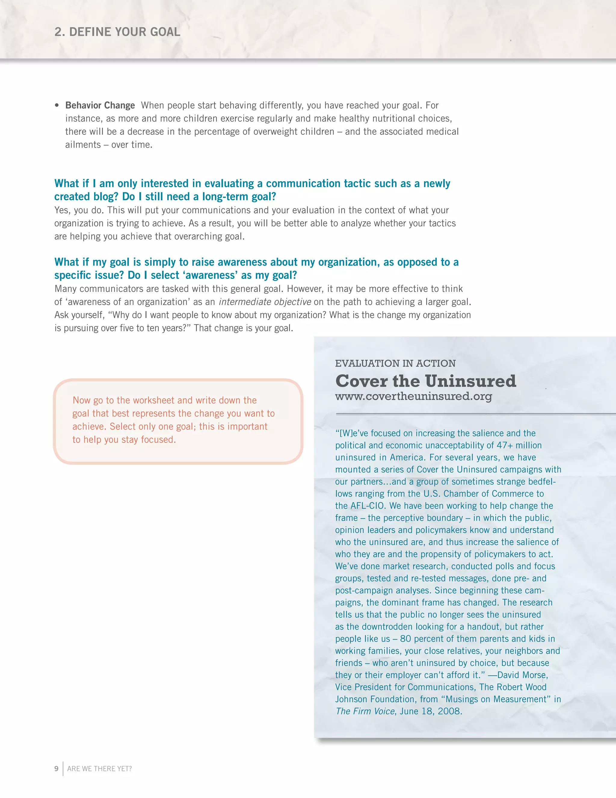 9 ARE WE THERE YET?
Behavior Change•	 When people start behaving differently, you have reached your goal. For
instance, as more and more children exercise regularly and make healthy nutritional choices,
there will be a decrease in the percentage of overweight children – and the associated medical
ailments – over time.
What if I am only interested in evaluating a communication tactic such as a newly
created blog? Do I still need a long-term goal?
Yes, you do. This will put your communications and your evaluation in the context of what your
organization is trying to achieve. As a result, you will be better able to analyze whether your tactics
are helping you achieve that overarching goal.
What if my goal is simply to raise awareness about my organization, as opposed to a
specific issue? Do I select ‘awareness’ as my goal?
Many communicators are tasked with this general goal. However, it may be more effective to think
of ‘awareness of an organization’ as an intermediate objective on the path to achieving a larger goal.
Ask yourself, “Why do I want people to know about my organization? What is the change my organization
is pursuing over five to ten years?” That change is your goal.
EVALUATION IN ACTION
Cover the Uninsured
www.covertheuninsured.org
“[W]e’ve focused on increasing the salience and the
political and economic unacceptability of 47+ million
uninsured in America. For several years, we have
mounted a series of Cover the Uninsured campaigns with
our partners…and a group of sometimes strange bedfel-
lows ranging from the U.S. Chamber of Commerce to
the AFL-CIO. We have been working to help change the
frame – the perceptive boundary – in which the public,
opinion leaders and policymakers know and understand
who the uninsured are, and thus increase the salience of
who they are and the propensity of policymakers to act.
We’ve done market research, conducted polls and focus
groups, tested and re-tested messages, done pre- and
post-campaign analyses. Since beginning these cam-
paigns, the dominant frame has changed. The research
tells us that the public no longer sees the uninsured
as the downtrodden looking for a handout, but rather
people like us – 80 percent of them parents and kids in
working families, your close relatives, your neighbors and
friends – who aren’t uninsured by choice, but because
they or their employer can’t afford it.” —David Morse,
Vice President for Communications, The Robert Wood
Johnson Foundation, from “Musings on Measurement” in
The Firm Voice, June 18, 2008.
2. DEFINE YOUR GOAL
Now go to the worksheet and write down the
goal that best represents the change you want to
achieve. Select only one goal; this is important
to help you stay focused.
 