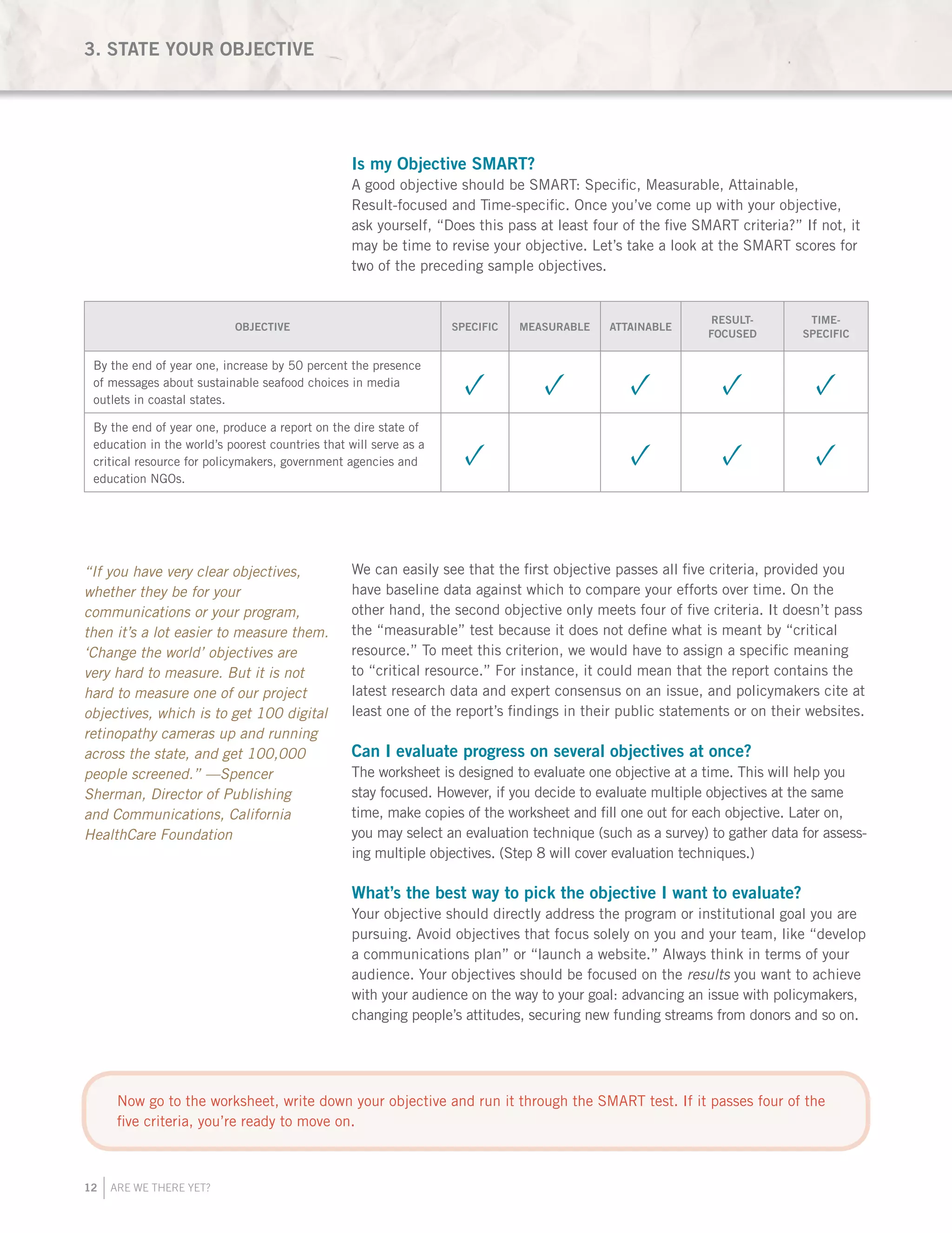 12 ARE WE THERE YET?
Is my Objective SMART?
A good objective should be SMART: Specific, Measurable, Attainable,
Result-focused and Time-specific. Once you’ve come up with your objective,
ask yourself, “Does this pass at least four of the five SMART criteria?” If not, it
may be time to revise your objective. Let’s take a look at the SMART scores for
two of the preceding sample objectives.
We can easily see that the first objective passes all five criteria, provided you
have baseline data against which to compare your efforts over time. On the
other hand, the second objective only meets four of five criteria. It doesn’t pass
the “measurable” test because it does not define what is meant by “critical
resource.” To meet this criterion, we would have to assign a specific meaning
to “critical resource.” For instance, it could mean that the report contains the
latest research data and expert consensus on an issue, and policymakers cite at
least one of the report’s findings in their public statements or on their websites.
Can I evaluate progress on several objectives at once?
The worksheet is designed to evaluate one objective at a time. This will help you
stay focused. However, if you decide to evaluate multiple objectives at the same
time, make copies of the worksheet and fill one out for each objective. Later on,
you may select an evaluation technique (such as a survey) to gather data for assess-
ing multiple objectives. (Step 8 will cover evaluation techniques.)
What’s the best way to pick the objective I want to evaluate?
Your objective should directly address the program or institutional goal you are
pursuing. Avoid objectives that focus solely on you and your team, like “develop
a communications plan” or “launch a website.” Always think in terms of your
audience. Your objectives should be focused on the results you want to achieve
with your audience on the way to your goal: advancing an issue with policymakers,
changing people’s attitudes, securing new funding streams from donors and so on.
“If you have very clear objectives,
whether they be for your
communications or your program,
then it’s a lot easier to measure them.
‘Change the world’ objectives are
very hard to measure. But it is not
hard to measure one of our project
objectives, which is to get 100 digital
retinopathy cameras up and running
across the state, and get 100,000
people screened.” —Spencer
Sherman, Director of Publishing
and Communications, California
HealthCare Foundation
OBJECTIVE SPECIFIC MEASURABLE ATTAINABLE
RESULT-
FOCUSED
TIME-
SPECIFIC
By the end of year one, increase by 50 percent the presence
of messages about sustainable seafood choices in media
outlets in coastal states.
✓ ✓ ✓ ✓ ✓
By the end of year one, produce a report on the dire state of
education in the world’s poorest countries that will serve as a
critical resource for policymakers, government agencies and
education NGOs.
✓ ✓ ✓ ✓
3. STATE YOUR OBJECTIVE
Now go to the worksheet, write down your objective and run it through the SMART test. If it passes four of the
five criteria, you’re ready to move on.
 