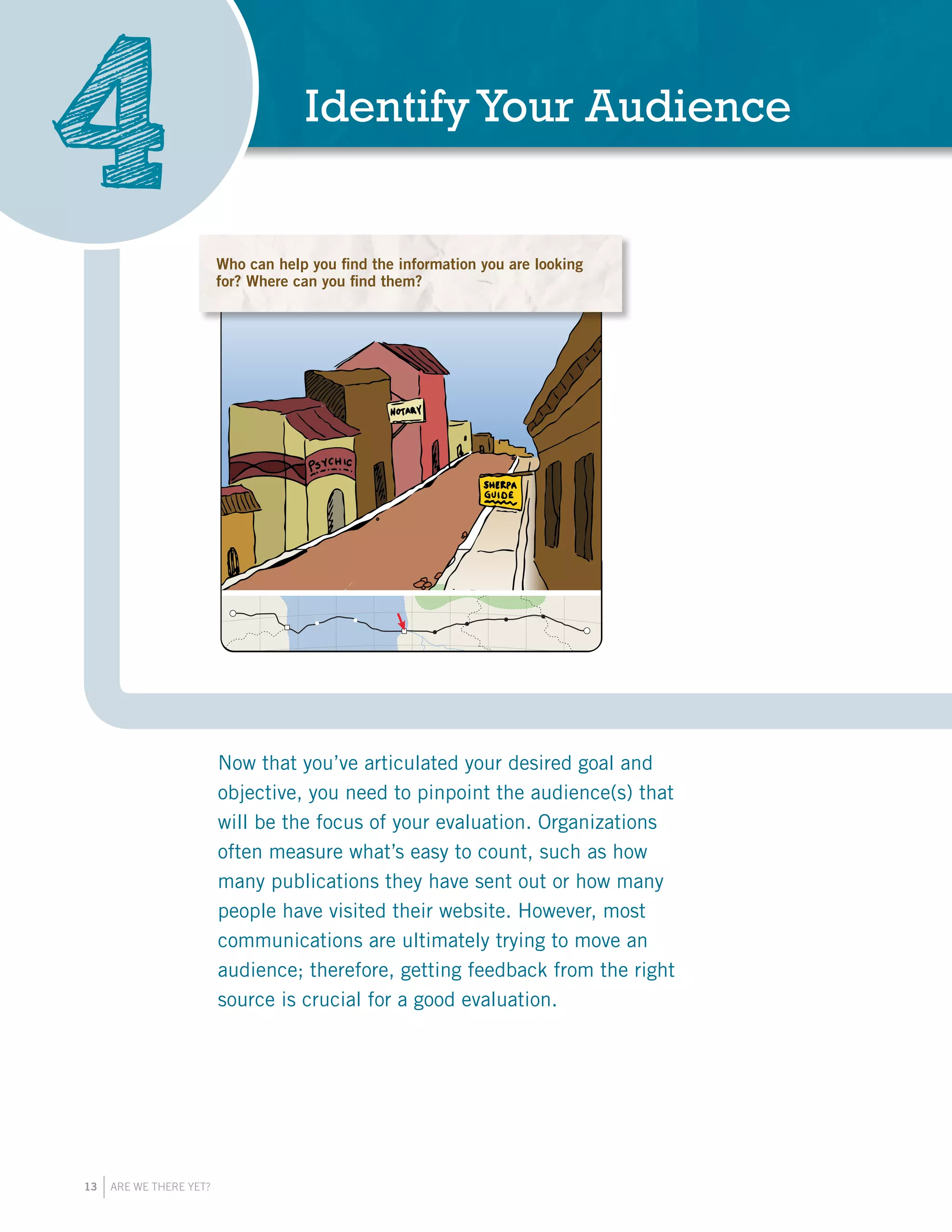 13 ARE WE THERE YET?
IdentifyYour Audience
4 Who are the people who will have the answers to
your evaluation questions? Where can you find them?
Be specific in your selection of audiences.
Who are the people who will have the answers to your
evaluation questions? Where can you find them? Be specific
in your selection of audiences.
Now that you’ve articulated your desired goal and
objective, you need to pinpoint the audience(s) that
will be the focus of your evaluation. Organizations
often measure what’s easy to count, such as how
many publications they have sent out or how many
people have visited their website. However, most
communications are ultimately trying to move an
audience; therefore, getting feedback from the right
source is crucial for a good evaluation.
Who can help you find the information you are looking
for? Where can you find them?
 