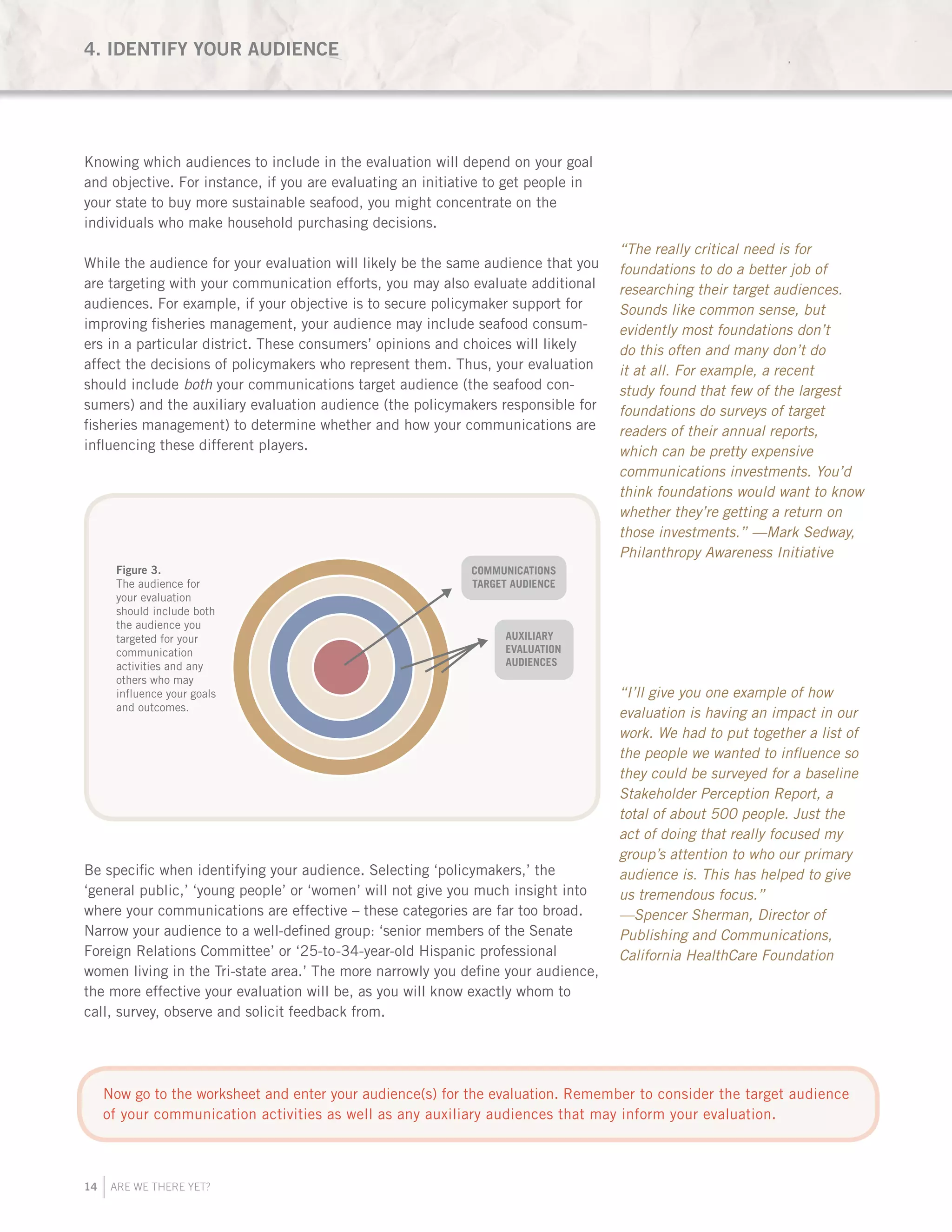 14 ARE WE THERE YET?
Knowing which audiences to include in the evaluation will depend on your goal
and objective. For instance, if you are evaluating an initiative to get people in
your state to buy more sustainable seafood, you might concentrate on the
individuals who make household purchasing decisions.
While the audience for your evaluation will likely be the same audience that you
are targeting with your communication efforts, you may also evaluate additional
audiences. For example, if your objective is to secure policymaker support for
improving fisheries management, your audience may include seafood consum-
ers in a particular district. These consumers’ opinions and choices will likely
affect the decisions of policymakers who represent them. Thus, your evaluation
should include both your communications target audience (the seafood con-
sumers) and the auxiliary evaluation audience (the policymakers responsible for
fisheries management) to determine whether and how your communications are
influencing these different players.
	
Be specific when identifying your audience. Selecting ‘policymakers,’ the
‘general public,’ ‘young people’ or ‘women’ will not give you much insight into
where your communications are effective – these categories are far too broad.
Narrow your audience to a well-defined group: ‘senior members of the Senate
Foreign Relations Committee’ or ‘25-to-34-year-old Hispanic professional
women living in the Tri-state area.’ The more narrowly you define your audience,
the more effective your evaluation will be, as you will know exactly whom to
call, survey, observe and solicit feedback from.
YEAR
1
YEAR
1
OBJECTIVE
1
OBJECTIVE
2
BASELINE
MILESTONES
COMMUNICATIONS
TARGET AUDIENCE
AUXILIARY
EVALUATION
AUDIENCES
Figure 4.
Milestones are
checkpoints that
show progress from
the baseline toward
your objective.
Figure 3.
The audience for
your evaluation
should include both
the audience you
targeted for your
communication
activities and any
others who may
influence your goals
and outcomes.
“The really critical need is for
foundations to do a better job of
researching their target audiences.
Sounds like common sense, but
evidently most foundations don’t
do this often and many don’t do
it at all. For example, a recent
study found that few of the largest
foundations do surveys of target
readers of their annual reports,
which can be pretty expensive
communications investments. You’d
think foundations would want to know
whether they’re getting a return on
those investments.” —Mark Sedway,
Philanthropy Awareness Initiative
“I’ll give you one example of how
evaluation is having an impact in our
work. We had to put together a list of
the people we wanted to influence so
they could be surveyed for a baseline
Stakeholder Perception Report, a
total of about 500 people. Just the
act of doing that really focused my
group’s attention to who our primary
audience is. This has helped to give
us tremendous focus.”
—Spencer Sherman, Director of
Publishing and Communications,
California HealthCare Foundation
4. IDENTIFY YOUR AUDIENCE
Now go to the worksheet and enter your audience(s) for the evaluation. Remember to consider the target audience
of your communication activities as well as any auxiliary audiences that may inform your evaluation.
 